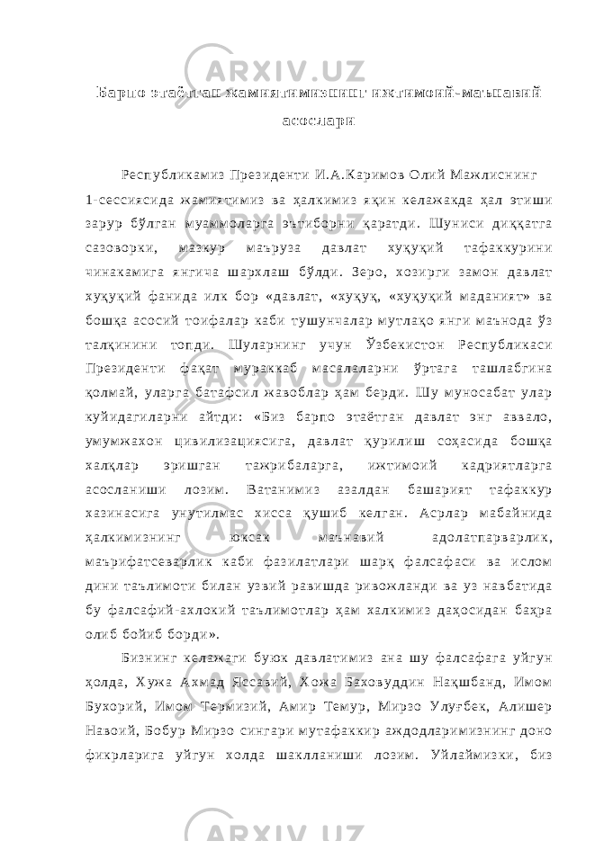Б а р п о э т а ё т г а н ж а м и я т и м и з н и н г и ж т и м о и й - м а ъ н а в и й а с о с л а р и Р е с п у б л и к а м и з П р е з и д е н т и И . А . К а р и м о в О л и й М а ж л и с н и н г 1 - с е с с и я с и д а ж а м и я т и м и з в а ҳ а л к и м и з я қ и н к е л а ж а к д а ҳ а л э т и ш и з а р у р б ў л г а н м у а м м о л а р г а э ъ т и б о р н и қ а р а т д и . Ш у н и с и д и қ қ а т г а с а з о в о р к и , м а з к у р м а ъ р у з а д а в л а т х у қ у қ и й т а ф а к к у р и н и ч и н а к а м и г а я н г и ч а ш а р х л а ш б ў л д и . З е р о , х о з и р г и з а м о н д а в л а т х у қ у қ и й ф а н и д а и л к б о р « д а в л а т , « х у қ у қ , « х у қ у қ и й м а д а н и я т » в а б о ш қ а а с о с и й т о и ф а л а р к а б и т у ш у н ч а л а р м у т л а қ о я н г и м а ъ н о д а ў з т а л қ и н и н и т о п д и . Ш у л а р н и н г у ч у н Ў з б е к и с т о н Р е с п у б л и к а с и П р е з и д е н т и ф а қ а т м у р а к к а б м а с а л а л а р н и ў р т а г а т а ш л а б г и н а қ о л м а й , у л а р г а б а т а ф с и л ж а в о б л а р ҳ а м б е р д и . Ш у м у н о с а б а т у л а р к у й и д а г и л а р н и а й т д и : « Б и з б а р п о э т а ё т г а н д а в л а т э н г а в в а л о , у м у м ж а х о н ц и в и л и з а ц и я с и г а , д а в л а т қ у р и л и ш с о ҳ а с и д а б о ш қ а х а л қ л а р э р и ш г а н т а ж р и б а л а р г а , и ж т и м о и й к а д р и я т л а р г а а с о с л а н и ш и л о з и м . В а т а н и м и з а з а л д а н б а ш а р и я т т а ф а к к у р х а з и н а с и г а у н у т и л м а с х и с с а қ у ш и б к е л г а н . А с р л а р м а б а й н и д а ҳ а л к и м и з н и н г ю к с а к м а ъ н а в и й а д о л а т п а р в а р л и к , м а ъ р и ф а т с е в а р л и к к а б и ф а з и л а т л а р и ш а р қ ф а л с а ф а с и в а и с л о м д и н и т а ъ л и м о т и б и л а н у з в и й р а в и ш д а р и в о ж л а н д и в а у з н а в б а т и д а б у ф а л с а ф и й - а х л о к и й т а ъ л и м о т л а р ҳ а м х а л к и м и з д а ҳ о с и д а н б а ҳ р а о л и б б о й и б б о р д и » . Б и з н и н г к е л а ж а г и б у ю к д а в л а т и м и з а н а ш у ф а л с а ф а г а у й г у н ҳ о л д а , Х у ж а А х м а д Я с с а в и й , Х о ж а Б а х о в у д д и н Н а қ ш б а н д , И м о м Б у х о р и й , И м о м Т е р м и з и й , А м и р Т е м у р , М и р з о У л у ғ б е к , А л и ш е р Н а в о и й , Б о б у р М и р з о с и н г а р и м у т а ф а к к и р а ж д о д л а р и м и з н и н г д о н о ф и к р л а р и г а у й г у н х о л д а ш а к л л а н и ш и л о з и м . У й л а й м и з к и , б и з 