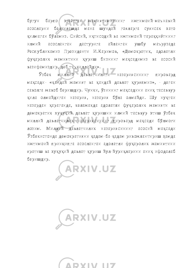 б у г у н б а р п о э т а ё т г а н ж а м и я т и м и з н и н г и ж т и м о и й - м а ъ н а в и й а с о с л а р н и б е л г и л а ш д а м а н а ш у н д а й г о я л а р г а с у я н с а к х а т о қ и л м а г а н б ў л а м и з . С и ё с и й , и қ т и с о д и й в а и ж т и м о и й т а р а қ қ и ё т н и н г и л м и й а с о с л а н г а н д а с т у р и г а а й л а н г а н у ш б у м а ъ р у з а д а Р е с п у б л и к а м и з П р е з и д е н т и И . К а р и м о в , « Д е м о к р а т и к , а д о л а т л и ф у қ а р о л и к ж а м и я т и н и қ у р и ш б и з н и н г м а қ с а д и м и з в а а с о с и й в а з и ф а м и з д и р , д е б т а ъ к и д л а й д и » . Ў з б е к м и л л и й д а в л а т ч и л и г и н а з а р и я с и н и н г п и р о в а р д м а қ с а д и - « қ а н д а й ж а м и я т в а қ а н д а й д а в л а т қ у р я п м и з » , - д е г а н с а в о л г а ж а в о б б е р и ш д и р . Ч у н к и , ў з и н и н г м а қ с а д и н и а н и қ т а с а в в у р қ и л а о л м а й д и г а н н а з а р и я , н а з а р и я б ў л а о л м а й д и . Ш у н у қ т а и н а з а р д а н қ а р а г а н д а , к е л а ж а к д а а д о л а т л и ф у қ а р о л и к ж а м и я т и в а д е м о к р а т и к х у қ у қ и й д а в л а т қ у р и ш н и и л м и й т а с в в у р э т и ш ў з б е к м и л л и й д а в л а т ч и л и к н а з а р и я с и н и н г п и р о в а р д м а қ с а д и б ў л м о ғ и л о з и м . М и л л и й д а в л а т ч и л и к н а з а р и я с и н и н г а с о с и й м а қ с а д и Ў з б е к и с т о н д а д е м о к р а т и я н и қ а д а м - б а - қ а д а м р и в о ж л а н т и р и ш ҳ а м д а и ж т и м о и й п р и н ц и п г а а с о с л а н г а н а д о л а т л и ф у қ а р о л и к ж а м и я т и н и я р а т и ш в а х у қ у қ и й д а в л а т қ у р и ш й у л - й у р и қ л а р и н и а н и қ и ф о д а л а б б е р и ш д и р . 
