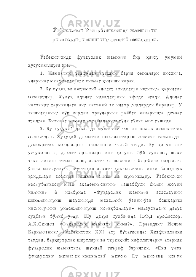 Ў з б е к и с т о н Р е с п у б л и к а с и д а ж а м и я т н и р и в о ж л а н т и р и ш н и н г а с о с и й о м и л л а р и . Ў з б е к и с т о н д а ф у қ а р о л и к ж а м и я т и б и р қ а т о р у м у м и й ҳ у с у с и я т л а р г а э г а . 1 . Ж а м и я т н и р и в о ж л а н т и р и ш н и б а р ч а о м и л л а р и и н с о н г а , у л а р н и н г м а н ф а а т л а р и г а ҳ и з м а т қ и л и ш и к е р а к . 2 . Б у х у қ у қ в а и ж т и м о и й а д о л а т к о и д а л а р и н е г и з и г а қ у р и л г а н ж а м и я т д и р . Х у қ у қ а д о л а т и д е а л л а р и н и и ф о д а э т а д и . А д о л а т и н с о н и я т т а р и х и д а г и э н г и н с о н и й в а и л ғ о р г о я л а р д а н б и р и д и р . У к и ш и л а р н и н г к ў п а с р л и к о р з у л а р и н и р у ё б г а ч и қ а р и ш г а д а ъ в а т э т и л г а н . Б и з н и н г ж а м и я т э х т и ё ж л а р и г а т ў л а - т ў к и с м о с т у ш а д и . 3 . Б у х у қ у қ и й д а в л а т д а м у ж а с с а м т о п г а н ю к с а к д е м о к р а т и к ж а м и я т д и р . Х у қ у қ и й д а в л а т н и ш а к л л а н т и р и ш ж а м и я т т о м о н и д а н д е м о к р а т и к к о и д а л а р н и э г а л л а ш н и т а л а б э т а д и . Б у қ о н у н н и н г у с т у в о р л и г и , д а в л а т о р г а н л а р и н и н г қ о н у н г а б ў й с у н и ш и , ш а х с э р к и н л и г и н и т а ъ м и н л а ш , д а в л а т в а ш а х с н и н г б и р - б и р и о л д и д а г и ў з а р о м а с ъ у л и я т и , м у с т а қ и л д а в л а т ҳ о к и м и я т и н и и ч к и б о ш қ а р у в қ о и д а л а р и а с о с и д а т а ш к и л э т и ш в а ю р и т и ш д и р . Ў з б е к и с т о н Р е с п у б л и к а с и И И В а к а д е м и я с и н и н г т а ш а б б у с и б и л а н ж о р и й й и л н и н г 8 н о я б р и д а « Ф у қ а р о л и к ж а м и я т и а с о с л а р и н и ш а к л л а н т и р и ш ш а р о и т и д а м а х а л л и й ў з и н и - ў з и б о ш қ а р и ш и н с т и т у т и н и р и в о ж л а н т и р и ш и с т и қ б о л л а р и » м а в з у с и д а г и д а в р а с у ҳ б а т и б ў л и б у т д и . Ш у д а в р а с у ҳ б а т и д а Ю Ф Д п р о ф е с с о р : А . Х . С а и д о в « Ф у қ а р о л и к ж а м и я т и н и м а ? » , П р е з и д е н т И с л о м К а р и м о в н и н г « Ў з б е к и с т о н X X I а с р б ў с а ғ а с и д а : Х а в ф с и з л и к к а т а ҳ д и д , б а р қ а р о р л и к ш а р т л а р и в а т а р а қ қ и ё т к а ф о л а т л а р и » а с а р и д а ф у қ а р о л и к ж а м и я т и г а ш у н д а й т а ъ р и ф б е р и л г а н . « Б и з у ч у н ф у қ а р о л и к ж а м и я т и - и ж т и м о и й м а к о н . Б у м а к о н д а қ о н у н 