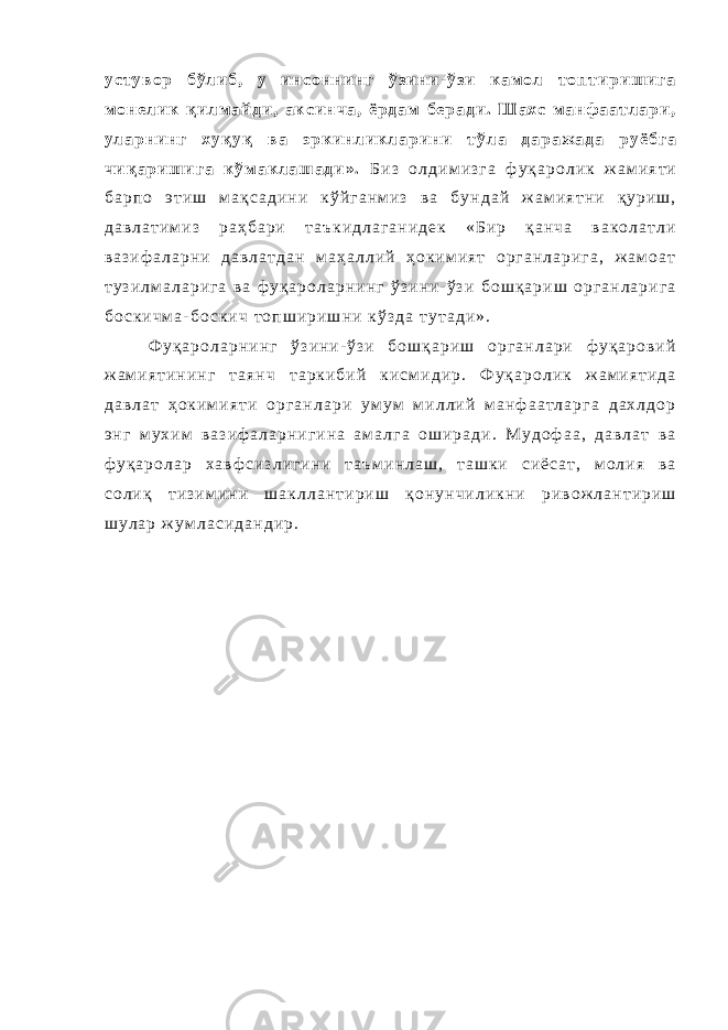 у с т у в о р б ў л и б , у и н с о н н и н г ў з и н и - ў з и к а м о л т о п т и р и ш и г а м о н е л и к қ и л м а й д и , а к с и н ч а , ё р д а м б е р а д и . Ш а х с м а н ф а а т л а р и , у л а р н и н г х у қ у қ в а э р к и н л и к л а р и н и т ў л а д а р а ж а д а р у ё б г а ч и қ а р и ш и г а к ў м а к л а ш а д и » . Б и з о л д и м и з г а ф у қ а р о л и к ж а м и я т и б а р п о э т и ш м а қ с а д и н и к ў й г а н м и з в а б у н д а й ж а м и я т н и қ у р и ш , д а в л а т и м и з р а ҳ б а р и т а ъ к и д л а г а н и д е к « Б и р қ а н ч а в а к о л а т л и в а з и ф а л а р н и д а в л а т д а н м а ҳ а л л и й ҳ о к и м и я т о р г а н л а р и г а , ж а м о а т т у з и л м а л а р и г а в а ф у қ а р о л а р н и н г ў з и н и - ў з и б о ш қ а р и ш о р г а н л а р и г а б о с к и ч м а - б о с к и ч т о п ш и р и ш н и к ў з д а т у т а д и » . Ф у қ а р о л а р н и н г ў з и н и - ў з и б о ш қ а р и ш о р г а н л а р и ф у қ а р о в и й ж а м и я т и н и н г т а я н ч т а р к и б и й к и с м и д и р . Ф у қ а р о л и к ж а м и я т и д а д а в л а т ҳ о к и м и я т и о р г а н л а р и у м у м м и л л и й м а н ф а а т л а р г а д а х л д о р э н г м у х и м в а з и ф а л а р н и г и н а а м а л г а о ш и р а д и . М у д о ф а а , д а в л а т в а ф у қ а р о л а р х а в ф с и з л и г и н и т а ъ м и н л а ш , т а ш к и с и ё с а т , м о л и я в а с о л и қ т и з и м и н и ш а к л л а н т и р и ш қ о н у н ч и л и к н и р и в о ж л а н т и р и ш ш у л а р ж у м л а с и д а н д и р . 