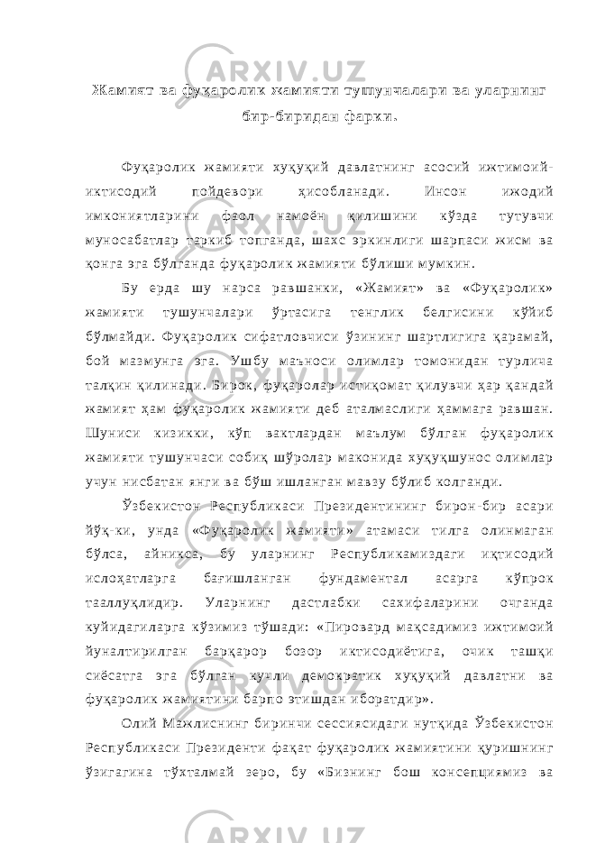 Ж а м и я т в а ф у қ а р о л и к ж а м и я т и т у ш у н ч а л а р и в а у л а р н и н г б и р - б и р и д а н ф а р к и . Ф у қ а р о л и к ж а м и я т и х у қ у қ и й д а в л а т н и н г а с о с и й и ж т и м о и й - и к т и с о д и й п о й д е в о р и ҳ и с о б л а н а д и . И н с о н и ж о д и й и м к о н и я т л а р и н и ф а о л н а м о ё н қ и л и ш и н и к ў з д а т у т у в ч и м у н о с а б а т л а р т а р к и б т о п г а н д а , ш а х с э р к и н л и г и ш а р п а с и ж и с м в а қ о н г а э г а б ў л г а н д а ф у қ а р о л и к ж а м и я т и б ў л и ш и м у м к и н . Б у е р д а ш у н а р с а р а в ш а н к и , « Ж а м и я т » в а « Ф у қ а р о л и к » ж а м и я т и т у ш у н ч а л а р и ў р т а с и г а т е н г л и к б е л г и с и н и к ў й и б б ў л м а й д и . Ф у қ а р о л и к с и ф а т л о в ч и с и ў з и н и н г ш а р т л и г и г а қ а р а м а й , б о й м а з м у н г а э г а . У ш б у м а ъ н о с и о л и м л а р т о м о н и д а н т у р л и ч а т а л қ и н қ и л и н а д и . Б и р о к , ф у қ а р о л а р и с т и қ о м а т қ и л у в ч и ҳ а р қ а н д а й ж а м и я т ҳ а м ф у қ а р о л и к ж а м и я т и д е б а т а л м а с л и г и ҳ а м м а г а р а в ш а н . Ш у н и с и к и з и к к и , к ў п в а к т л а р д а н м а ъ л у м б ў л г а н ф у қ а р о л и к ж а м и я т и т у ш у н ч а с и с о б и қ ш ў р о л а р м а к о н и д а х у қ у қ ш у н о с о л и м л а р у ч у н н и с б а т а н я н г и в а б ў ш и ш л а н г а н м а в з у б ў л и б к о л г а н д и . Ў з б е к и с т о н Р е с п у б л и к а с и П р е з и д е н т и н и н г б и р о н - б и р а с а р и й ў қ - к и , у н д а « Ф у қ а р о л и к ж а м и я т и » а т а м а с и т и л г а о л и н м а г а н б ў л с а , а й н и к с а , б у у л а р н и н г Р е с п у б л и к а м и з д а г и и қ т и с о д и й и с л о ҳ а т л а р г а б а ғ и ш л а н г а н ф у н д а м е н т а л а с а р г а к ў п р о к т а а л л у қ л и д и р . У л а р н и н г д а с т л а б к и с а х и ф а л а р и н и о ч г а н д а к у й и д а г и л а р г а к ў з и м и з т ў ш а д и : « П и р о в а р д м а қ с а д и м и з и ж т и м о и й й у н а л т и р и л г а н б а р қ а р о р б о з о р и к т и с о д и ё т и г а , о ч и к т а ш қ и с и ё с а т г а э г а б ў л г а н к у ч л и д е м о к р а т и к х у қ у қ и й д а в л а т н и в а ф у қ а р о л и к ж а м и я т и н и б а р п о э т и ш д а н и б о р а т д и р » . О л и й М а ж л и с н и н г б и р и н ч и с е с с и я с и д а г и н у т қ и д а Ў з б е к и с т о н Р е с п у б л и к а с и П р е з и д е н т и ф а қ а т ф у қ а р о л и к ж а м и я т и н и қ у р и ш н и н г ў з и г а г и н а т ў х т а л м а й з е р о , б у « Б и з н и н г б о ш к о н с е п ц и я м и з в а 
