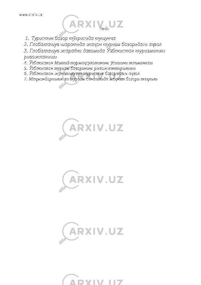 www.arxiv.uz Режа: 1. Туристик бозор тўғрисида тушунча 2. Глобаллашув шаротида жаҳон туризм бозоридаги аҳвол 3. Глобаллашув жараёни давомида Ўзбекистон туризмининг ривожланиши 4. Ўзбекистон Миллий турмаҳсулот и нинг ўсишини таъминлаш 5. Ўзбекистон туризм бозорининг ривожлантирилиши 6. Ўзбекистон жўнатилувчи туристик бозоридаги аҳвол 7. Меҳмондорчилик ва туризм саноати да меҳнат бозори таҳлили 
