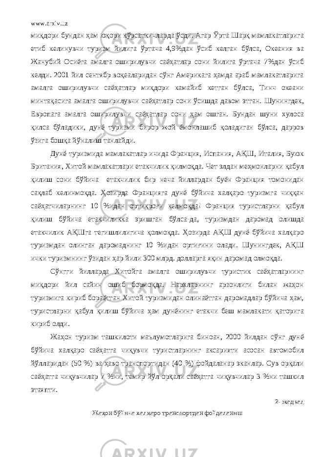 www.arxiv.uz миқдори бундан ҳам юқори кўрсаткичларда ўсди. Агар Ўрта Шарқ мамлакатларига етиб келинувчи туризм йилига ўртача 4,9%дан ўсиб келган бўлса, Океания ва Жанубий Осиёга амалга оширилувчи саёҳатлар сони йилига ўртача 7%дан ўсиб келди. 2001 йил сентябр воқеаларидан сўнг Америкага ҳамда араб мамлакатларига амалга оширилувчи саёҳатлар миқдори камайиб кетган бўлса, Тинч океани минтақасига амалга оширилувчи саёҳатлар сони ўсишда давом этган. Шунингдек, Европага амалга оширилувчи саёҳатлар сони ҳам ошган. Бундан шуни хулоса қилса бўладики, дунё туризми бирор жой ёмонлашиб қоладиган бўлса, дарров ўзига бошқа йўналиш танлайди. Дунё туризмида мамлакатлар ичида Франция, Испания, АҚШ, Италия, Буюк Британия, Хитой мамлакатлари етакчилик қилмоқда. Чет элдан меҳмонларни қабул қилиш сони бўйича етакчилик бир неча йиллардан буён Франция томонидан сақлаб келинмоқда. Ҳозирда Францияга дунё бўйича халқаро туризмга чиққан саёҳатчиларнинг 10 % идан ортиқроғи келмоқда! Франция туристларни қабул қилиш бўйича етакчиликка эришган бўлса - да, туризмдан даромад олишда етакчилик АҚШга тегишлилигича қолмоқда. Ҳозирда АҚШ дунё бўйича халқаро туризмдан олинган даромаднинг 10 %идан ортиғини олади. Шунингдек, АҚШ ички туризмнинг ўзидан ҳар йили 300 млрд . долларга яқин даромад олмоқда. Сўнгги йилларда Хитойга амалга оширилувчи туристик саёҳатларнинг миқдори йил сайин ошиб бормоқда. Нархларнинг арзонлиги билан жаҳон туризмига кириб бораётган Хитой туризмидан олинаётган даромадлар бўйича ҳам, туристларни қабул қилиш бўйича ҳам дунёнинг етакчи беш мамлакати қаторига кириб олди. Жаҳон туризм ташкилоти маълумотларига биноан, 2000 йилдан сўнг дунё бўйича халқаро саёҳатга чиқувчи туристларнинг аксарияти асосан автомобил йўлларидан (50 %) ва ҳаво транспортидан (40 %) фойдаланар эканлар. Сув орқали саёҳатга чиқувчилар 7 %ни, темир йўл орқали саёҳатга чиқувчилар 3 %ни ташкил этаяпти. 2 - жадвал Жаҳон бўйича халқаро транспортдан фойдаланиш 