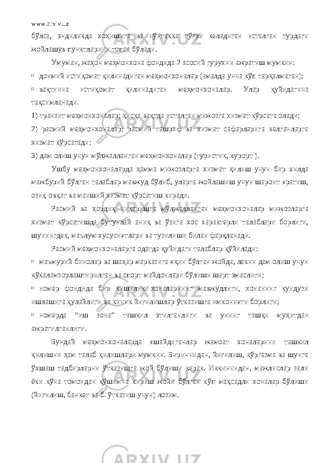 www.arxiv.uz бўлса, эндиликда хоҳишига ва чўнтакка тўғри келадиган исталган турдаги жойлашув пунктларини топса бўлади. Умуман, жаҳон меҳмонхона фондида 2 асосий гурухни ажратиш мумкин:  доимий истиқомат қилинадиган меҳмонхоналар (амалда унча кўп тарқалмаган);  вақтинча истиқомат қилинадиган меҳмонхоналар. Улар қуйидагича тақсимланади. 1) транзит меҳмонхоналар; қисқа вақтда исталган мижозга хизмат кўрсата олади; 2) расмий меҳмонхоналар; расмий ташриф ва хизмат сафарларига келганларга хизмат кўрсатади; 3) дам олиш учун м ў лжалланган ме ҳ монхоналар (туристик, курорт ) . Ушбу меҳмонхоналарда ҳамма мижозларга хизмат қилиш учун бир хилда мажбурий бўлган талаблар мавжуд бўлиб, уларга жойлашиш учун шароит яратиш, озиқ-овқат ва маиший хизмат кўрсатиш киради. Расмий ва ҳордиқ чиқаришга мўлжалланган меҳмонхоналар мижозларга хизмат кўрсатишда бутунлай аниқ ва ўзига хос характерли талаблари борлиги, шунингдек, маълум хусусиятлари ва тузилиши билан фарқланади. Расмий меҳмонхоналарга одатда қуйидаги талаблар қўйилади:  маъмурий бинолар ва шаҳар марказига яқин бўлган жойда, лекин дам олиш учун кўкаламзорлаштирилган ва спорт майдонлари бўлиши шарт эмаслиги;  номер фондида бир кишилик хоналарнинг мавжудлиги, хонанинг кундузи ишлашига қулайлиги ва кичик йиғилишлар ўтказишга имконияти борлиги;  номерда “ иш зона ” ташкил этилганлиги ва уни нг ташқи му ҳ итдан ажрати лганлиги. Бундай ме ҳ монхоналарда яшайдиганлар жамоат хоналари ни ташкил қилишни ҳ ам талаб қилишлари мумкин. Биринчидан, йиғилиш, кўргазма ва шунга ўхшаш тадбирларни ўтказишга жой бўлиши керак. Иккинчидан, мажлислар зали ёки кўча томондан қўшимча кириш жойи бўлган кўп мақсадли хоналар бўлиши (йиғилиш, банкет ва б. ўтказиш учун) лозим. 