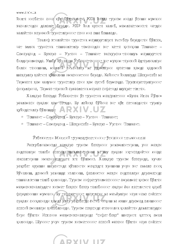 www.arxiv.uz йилга нисбатан анча кўп бўлганлиги, 2001 йилда туризм янада ўсиши мумкин эканлигидан далолат беради. 2002 йил кузига келиб, мамлакатимизга четдан келаётган хорижий туристларнинг сони яна оша бошлади. Таклиф этилаётган туристик маршрутларга эътибор берадиган бўлсак, чет эллик туристик ташкилотлар томонидан энг катта қизиқиш Тошкент – Самарқанд – Бухоро – Урганч – Тошкент экскурсия-танишув маршрутига билдирилмоқда. Ушбу йўналиш Ўзбекистоннинг энг муҳим тарихий ёдгорликлари билан танишиш, миллий анъаналар ва удумларни кузатиш ҳамда қадимий шаҳарлар ҳаётига қўшилиш имкониятини беради. Кейинги йилларда Шаҳрисабз ва Термезга ҳам келувчи туристлар сони ҳам ортиб бормоқда. Туроператорларнинг фикрларича, Термез тарихий-археологик марказ сифатида шуҳрат топган. Халқаро бозорда Ўзбекистон ўз туристик маҳсулотини «Буюк Ипак Йўли» рекламаси орқали ҳам сотади. Бу лойиҳа бўйича энг кўп сотиладиган турлар қуйидагилар бўлишди:  Тошкент – Самарқанд – Бухоро – Урганч - Тошкент;  Тошкент – Самарқанд – Шаҳрисабз – Бухоро – Урганч -Тошкент. Ўзбекистон Миллий турмаҳсулот и нинг ўсишини таъминлаш Республикамизда халқаро туризм бозорини ривожлантириш, уни жаҳон андозалари талаби асосида шакллантириш ва шу орқали иқтисодиётни янада юксалтириш имкониятларига эга бўламиз. Халқаро туризм бозорида, кучли рақобат кураши шароитида кўзланган мақсадга эришиш учун энг аввало аниқ йўналиш, доимий равишда изланиш, фаолиятни жаҳон андозалари даражасида ташкил этиш талаб қилинади. Туризм инфратузилмасининг ажралмас қисми бўлган меҳмонхоналардаги хизмат баҳоси бозор талабининг юқори ёки пастлигига қараб фарқланиши мумкин. Бу тафовутнинг шартлари ва меъёрлари нарх-наво сиёсати орқали аниқланади ҳамда улар рақобатда енгиб чиқиш ва яхши даромад олишнинг асосий омиллари ҳисобланади. Туризм соҳасида етакчилик қилаётган давлатлардан бири бўлган Испания меҳмонхоналарида “сифат-баҳо” шиорига қаттиқ амал қилинади. Шунинг учун туризм хизматининг асосий мезони бўлган нарх сиёсати 
