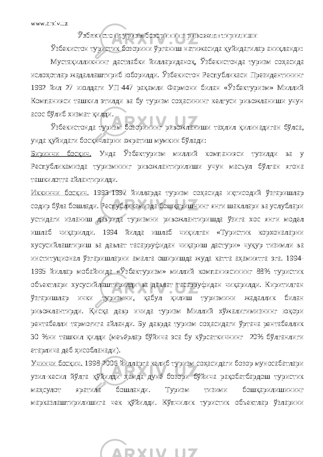 www.arxiv.uz Ўзбекистон туризм бозорининг ривожлантирилиши Ўзбекистон туристик бозорини ўрганиш натижасида қуйидагилар аниқланди: Мустақилликнинг дастлабки йиллариданоқ, Ўзбекистонда туризм соҳасида ислоҳотлар жадаллаштириб юборилди. Ўзбекистон Республикаси Президентининг 1992 йил 27 июлдаги УП-447 рақамли Фармони билан «Ўзбектуризм» Миллий Компанияси ташкил этилди ва бу туризм соҳасининг келгуси ривожланиши учун асос бўлиб хизмат қилди. Ўзбекистонда туризм бозорининг ривожланиши таҳлил қилинадиган бўлса, унда қуйидаги босқичларни ажратиш мумкин бўлади: Биринчи босқич. Унда Ўзбектуризм миллий компанияси тузилди ва у Республикамизда туризмнинг ривожлантирилиши учун масъул бўлган ягона ташкилотга айлантирилди. Иккинчи босқич. 1993-1997 йилларда туризм соҳасида иқтисодий ўзгаришлар содир бўла бошлади. Республикамизда бошқаришнинг янги шакллари ва услублари устидаги изланиш даврида туризмни ривожлантиришда ўзига хос янги модел ишлаб чиқарилди. 1994 йилда ишлаб чиқилган «Туристик корхоналарни хусусийлаштириш ва давлат тасарруфидан чиқариш дастури» чуқур тизимли ва институционал ўзгаришларни амалга оширишда жуда катта аҳамиятга эга. 1994- 1995 йиллар мобайнида «Ўзбектуризм» миллий компаниясининг 88% туристик объектлари хусусийлаштирилди ва давлат тасарруфидан чиқарилди. Киритилган ўзгаришлар ички туризмни, қабул қилиш туризмини жадаллик билан ривожлантирди. Қисқа давр ичида туризм Миллий хўжалигимизнинг юқори рентабелли тармоғига айланди. Бу даврда туризм соҳасидаги ўртача рентабеллик 30 %ни ташкил қилди (меъёрлар бўйича эса бу кўрсаткичнинг 20% бўлганлиги етарлича деб ҳисобланади). Учинчи босқич. 1998-2006 йилларга келиб туризм соҳасидаги бозор муносабатлари узил-кесил йўлга қўйилди ҳамда дунё бозори бўйича рақобатбардош туристик маҳсулот яратила бошланди. Туризм тизими бошқарилишининг марказлаштирилишига чек қўйилди. Кўпчилик туристик объектлар ўзларини 
