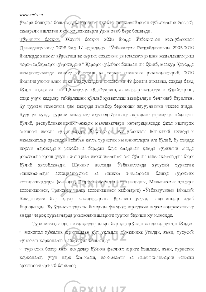 www.arxiv.uz ўзлари бошқара бошлади, бозорнинг рақобатлаша олмайдиган субъектлари ёпилиб, самарали ишловчи янги корхоналарга ўрин очиб бера бошлади. Тўртинчи босқич. Жорий босқич 2006 йилда Ўзбекистон Республикаси Президентининг 2006 йил 17 апрелдаги “Ўзбекистон Республикасида 2006-2010 йилларда хизмат кўрсатиш ва сервис соҳасини ривожлантиришни жадаллаштириш чора-тадбирлари тўғрисидаги” Қарори туфайли бошланган бўлиб, мазкур Қарор да мамлакатимизда хизмат кўрсатиш ва сервис соҳасини ривожлантириб, 2010 йилгача унинг ялпи ички маҳсулотдаги ҳиссасини 49 фоизга етказиш, соҳада банд бўлган аҳоли сонини 1,6 мартага кўпайтириш, хизматлар экспортини кўпайтириш, соҳа учун кадрлар тайёрлашни қўллаб-қувватлаш вазифалари белгилаб берилган. Бу туризм тармоғига ҳам алоҳида эътибор берилиши зарурлигини тақозо этади. Бугунги кунда туризм мамлакат иқтисодиётининг ажралмас тармоғига айланган бўлиб, республикамизнинг жаҳон мамлакатлари интеграциясида фаол иштирок этишига имкон туғдирмоқда. Ўзбекистон Республикаси Марказий Осиёдаги мамлакатлар орасида нисбатан катта туристик имкониятларга эга бўлиб, бу соҳада юқори даражадаги рақобатга бардош бера оладиган ҳамда туризмни янада ривожлантириш учун потенциал имкониятларга эга бўлган мамлакатлардан бири бўлиб ҳисобланади. Шунинг асосида Ўзбекистонда хусусий туристик ташкилотлари ассоциациясига ва ташкил этиладиган бошқа туристик ассоциацияларга (масалан, Гид-таржимонлар ассоциацияси, Меҳмонхона эгалари ассоциацияси, Транспортчилар ассоциацияси кабиларга) «Ўзбектуризм» Миллий Компанияси бир қатор ваколатларини ўтказиш устида изланишлар олиб борилмоқда. Бу ўлкамиз туризм бозорида фаолият юритувчи корхоналаримизнинг янада тезроқ суръатларда ривожланишларига туртки бериши кутилмоқда. Туризм соҳасидаги ислоҳотлар даври бир қатор ўзига хосликларга эга бўлди:  монопол хўжалик юритишдан кўп укладли хўжаликка ўтилди, яъни, хусусий туристик корхоналар пайдо бўла бошлади;  туристик бозор янги қоидалар бўйича фаолият юрита бошлади, яъни, туристик корхоналар учун нарх белгилаш, истеъмолчи ва таъминотчиларни танлаш эркинлиги яратиб берилди; 