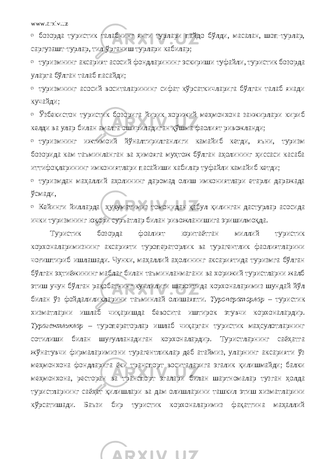 www.arxiv.uz  бозорда туристик талабнинг янги турлари пайдо бўлди, масалан, шоп-турлар, саргузашт-турлар, тил ўрганиш турлари кабилар;  туризмнинг аксарият асосий фондларининг эскириши туфайли, туристик бозорда уларга бўлган талаб пасайди;  туризмнинг асосий воситаларининг сифат кўрсаткичларига бўлган талаб янади кучайди;  Ўзбекистон туристик бозорига йирик хорижий меҳмонхона занжирлари кириб келди ва улар билан амалга ошириладиган қўшма фаолият ривожланди;  туризмнинг ижтимоий йўналтирилганлиги камайиб кетди, яъни, туризм бозорида кам таъминланган ва ҳимояга муҳтож бўлган аҳолининг ҳиссаси касаба иттифоқларининг имкониятлари пасайиши кабилар туфайли камайиб кетди;  туризмдан маҳаллий аҳолининг даромад олиш имкониятлари етарли даражада ўсмади ,  Кейинги йилларда ҳукуматимиз томонидан қабул қилинган дастурлар асосида ички туризмнинг юқори суръатлар билан ривожланишига эришилмоқда . Туристик бозорда фоалият юритаётган миллий туристик корхоналаримизнинг аксарияти туроператорлик ва турагентлик фаолиятларини чоғиштириб ишлашади. Чунки, маҳаллий аҳолининг аксариятида туризмга бўлган бўлган эҳтиёжининг маблағ билан таъминланмагани ва хорижий туристларни жалб этиш учун бўлган рақобатнинг кучлилиги шароитида корхоналаримиз шундай йўл билан ўз фойдалиликларини таъминлай олишаяпти. Туроператорлар – туристик хизматларни ишлаб чиқаришда бевосита иштирок этувчи корхоналардир. Турагентликлар – туроператорлар ишлаб чиқарган туристик маҳсулотларнинг сотилиши билан шуғулланадиган корхоналардир. Туристларнинг саёҳатга жўнатувчи фирмаларимизни турагентликлар деб атаймиз, уларнинг аксарияти ўз меҳмонхона фондларига ёки транспорт воситаларига эгалик қилишмайди; балки меҳмонхона, ресторан ва транспорт эгалари билан шартномалар тузган ҳолда туристларнинг саёҳат қилишлари ва дам олишларини ташкил этиш хизматларини кўрсатишади. Баъзи бир туристик корхоналаримиз фақатгина маҳаллий 