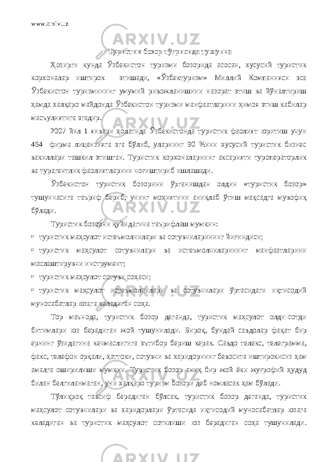 www.arxiv.uz Туристик бозор тўғрисида тушунча Ҳозирги кунда Ўзбекистон туризми бозорида асосан, хусусий туристик корхоналар иштирок этишади, «Ўзбектуризм» Миллий Компанияси эса Ўзбекистон туризмининг умумий ривожланишини назорат этиш ва йўналтириш ҳамда халқаро майдонда Ўзбекистон туризми манфаатларини ҳимоя этиш кабилар масъулиятига эгадир. 2007 йил 1 январи ҳолатида Ўзбекистонда туристик фаолият юритиш учун 464 фирма лицензияга эга бўлиб, уларнинг 90 %ини хусусий туристик бизнес вакиллари ташкил этишган. Туристик корхоналарнинг аксарияти туроператорлик ва турагентлик фаолиятларини чоғиштириб ишлашади. Ўзбекистон туристик бозорини ўрганишдан олдин «туристик бозор» тушунчасига таъриф бериб, унинг моҳиятини аниқлаб ўтиш мақсадга мувофиқ бўлади. Туристик бозорни қуйидагича таърифлаш мумкин:  туристик маҳсулот истеъмолчилари ва сотувчиларининг йиғиндиси;  туристик маҳсулот сотувчилари ва истеъмолчиларининг манфаатларини мослаштирувчи инструмент;  туристик маҳсулот сотуви соҳаси;  туристик маҳсулот истеъмолчилари ва сотувчилари ўртасидаги иқтисодий муносабатлар юзага келадиган соҳа. Тор маънода, туристик бозор деганда, туристик маҳсулот олди-сотди битимлари юз берадиган жой тушунилади. Б ироқ , бундай савдолар фақат бир ернинг ўзидагина кечмаслигига эътибор бериш керак. Савдо телекс, телеграмма, факс, телефон орқали, ҳаттоки, сотувчи ва харидорнинг бевосита иштирокисиз ҳам амалга оширилиши мумкин. Туристик бозор аниқ бир жой ёки жуғрофий ҳудуд билан белгиланмаган, уни халқаро туризм бозори деб номласак ҳам бўлади. Тўлиқроқ тавсиф берадиган бўлсак, туристик бозор деганда, туристик маҳсулот сотувчилари ва харидорлари ўртасида иқтисодий муносабатлар юзага келадиган ва туристик маҳсулот сотилиши юз берадиган соҳа тушунилади. 