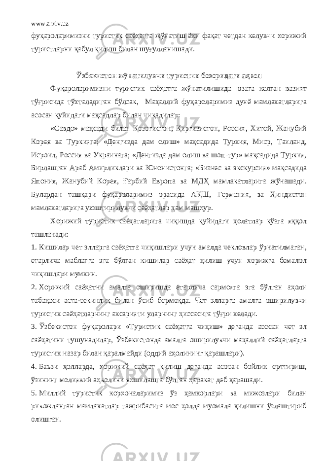 www.arxiv.uz фуқароларимизни туристик саёҳатга жўнатиш ёки фақат четдан келувчи хорижий туристларни қабул қилиш билан шуғулланишади. Ўзбекистон жўнатилувчи туристик бозоридаги аҳвол Фуқароларимизни туристик саёҳатга жўнатилишида юзага келган вазият тўғрисида тўхталадиган бўлсак, Маҳаллий фуқароларимиз дунё мамлакатларига асосан қуйидаги мақсадлар билан чиқадилар: «Савдо» мақсади билан Қозоғистон, Қирғизистон, Россия, Хитой, Жанубий Корея ва Туркияга; «Денгизда дам олиш» мақсадида Туркия, Миср, Таиланд, Исроил, Россия ва Украинага; «Денгизда дам олиш ва шоп-тур» мақсадида Туркия, Бирлашган Араб Амирликлари ва Юнонистонга; «Бизнес ва экскурсия» мақсадида Япония, Жанубий Корея, Ғарбий Европа ва МДҲ мамлакатларига жўнашади. Булардан ташқари фуқароларимиз орасида АҚШ, Германия, ва Ҳиндистон мамлакатларига уюштирилувчи саёҳатлар ҳам машҳур. Хорижий туристик саёҳатларига чиқишда қуйидаги ҳолатлар кўзга яққол ташланади: 1. Кишилар чет элларга саёҳатга чиқишлари учун амалда чекловлар ўрнатилмаган, етарлича маблағга эга бўлган кишилар саёҳат қилиш учун хорижга бемалол чиқишлари мумкин. 2. Хорижий саёҳатни амалга оширишда етарлича сармояга эга бўлган аҳоли табақаси аста-секинлик билан ўсиб бормоқда. Чет элларга амалга оширилувчи туристик саёҳатларнинг аксарияти уларнинг ҳиссасига тўғри келади. 3. Ўзбекистон фуқаролари «Туристик саёҳатга чиқиш» деганда асосан чет эл саёҳатини тушунадилар, Ўзбекистонда амалга оширилувчи маҳаллий саёҳатларга туристик назар билан қаралмайди (оддий аҳолининг қарашлари). 4. Баъзи ҳолларда, хорижий саёҳат қилиш деганда асосан бойлик орттириш, ўзининг молиявий аҳволини яхшилашга бўлган ҳаракат деб қарашади. 5. Миллий туристик корхоналаримиз ўз ҳамкорлари ва мижозлари билан ривожланган мамлакатлар тажрибасига мос ҳолда муомала қилишни ўзлаштириб олишган. 
