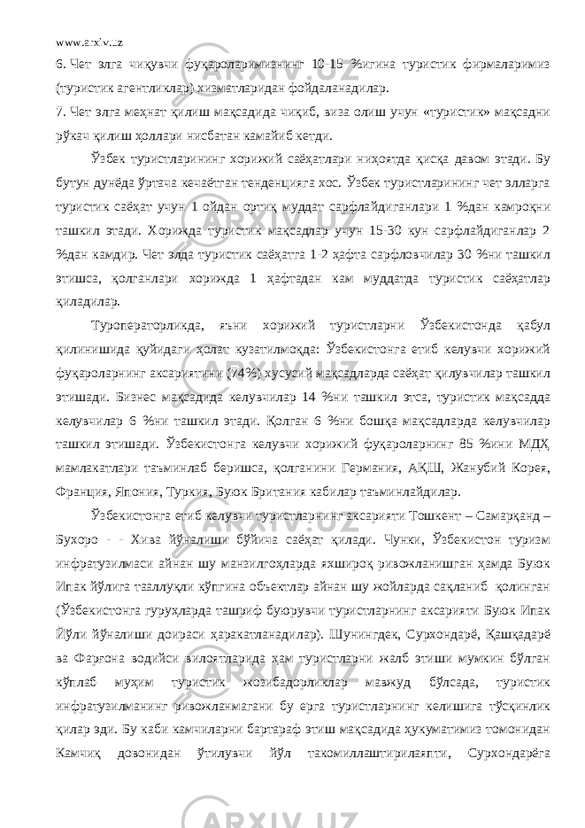 www.arxiv.uz 6. Чет элга чиқувчи фуқароларимизнинг 10-15 %игина туристик фирмаларимиз (туристик агентликлар) хизматларидан фойдаланади лар . 7. Чет элга меҳнат қилиш мақсади д а чиқиб, виза олиш учун «туристик» мақсадни рўкач қилиш ҳоллари нисбатан камайиб кетди. Ўзбек туристларининг хорижий саёҳатлари ниҳоятда қисқа давом этади . Бу бутун дунёда ўртача кечаётган тенденцияга хос. Ўзбек туристларининг чет элларга туристик саёҳат учун 1 ойдан ортиқ муддат сарфла й диганлари 1 %дан камроқни ташкил этади. Хорижда туристик мақсадлар учун 15-30 кун сарфлайдиганлар 2 %дан камдир. Чет элда туристик саёҳатга 1-2 ҳафта сарфловчилар 30 %ни ташкил этишса, қолганлари хорижда 1 ҳафтадан кам муддатда туристик саёҳатлар қилади лар . Туроператорликда, яъни хорижий тур и стларни Ўзбекистонда қабул қилинишида қуйидаги ҳолат кузатилмоқда: Ўзбекистонга етиб келувчи хорижий фуқароларнинг аксариятини (74%) хусусий мақсадларда саёҳат қилувчилар ташкил этишади. Бизнес мақсадида келувчилар 14 %ни ташкил этса, туристик мақса д да келувчилар 6 %ни ташкил этади. Қолган 6 %ни бошқа мақсадларда келувчилар ташкил этишади. Ўзбекистон га келувчи хорижий фуқароларнинг 85 %ини МДҲ мамлакатлари таъминлаб беришса, қолгани ни Германия, АҚШ, Жанубий Корея, Франция, Япония, Туркия, Буюк Британия кабилар таъминла й ди лар . Ўзбекистон га етиб келувчи туристларнинг аксарияти Тошкент – Самарқанд – Бухоро - - Хива йўналиши бўйича саёҳат қилади. Чунки, Ўзбекистон туризм инфратузилмаси айнан шу манзилгоҳларда яхшироқ ривожланишган ҳамда Буюк Ипак й ўлига тааллуқли кўпгина объектлар айнан шу жойларда сақланиб қолинган (Ўзбекистонга гуруҳларда ташриф буюрувчи туристларнинг аксарияти Буюк Ипак Йўли йўналиши доираси ҳаракатланади лар ). Шунингдек, Сурхондарё, Қашқадарё ва Фарғона водийси вилоятларида ҳам туристларни жалб этиши мумкин бўлган кўплаб муҳим туристик жозибадорликлар мавжуд бўлсада, туристик инфратузилманинг ривожланмагани бу ерга туристларни нг келишига тўсқинлик қилар эди. Бу каби камчиларни бартараф этиш мақсадида ҳукуматимиз томонидан Камчиқ довонидан ўтилувчи йўл такомиллаштирилаяпти, Сурхондарёга 