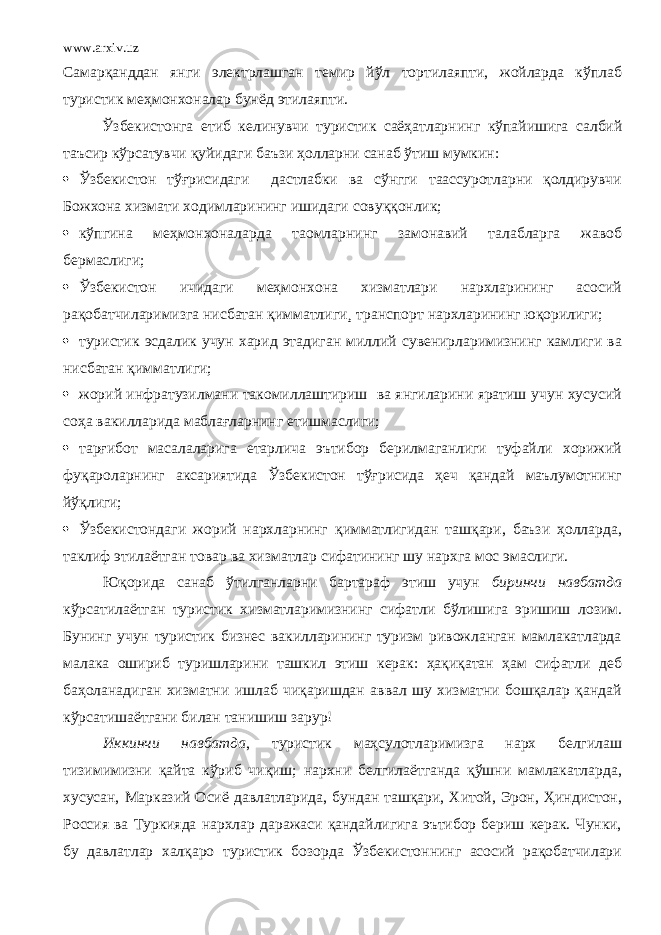 www.arxiv.uz Самарқанддан янги электрлашган темир йўл тортилаяпти, жойларда кўплаб туристик меҳмонхоналар бунёд этилаяпти. Ўзбекистонга етиб келинувчи туристик саёҳатларни нг кўпайишига салбий таъсир кўрсатувчи қуйидаги баъзи ҳолларни санаб ўтиш мумкин:  Ўзбекистон тўғрисидаги дастлабки ва сўнгги таассуротларни қолдирувчи Божхона хизмати ходимларининг ишидаги совуққонлик;  кўпгина меҳмонхоналарда таомларнинг замонавий талабларга жавоб бермаслиги;  Ўзбекистон ичидаги меҳмонхона хизматлари нархларининг асосий рақобатчиларимизга нисбатан қимматлиги¸ транспорт нархларининг юқорилиги;  туристик эсдалик учун харид этадиган миллий сувенирларимизнинг камлиги ва нисбатан қимматлиги;  жорий инфратузилмани такомиллаштириш ва янгиларини яратиш учун хусусий соҳа вакилларида маблағларнинг етишмаслиги;  тарғибот масалаларига етарлича эътибор берилмаганлиги туфайли хорижий фуқароларнинг аксариятида Ўзбекистон тўғрисида ҳеч қандай маълумотнинг йўқлиги;  Ўзбекистондаги жорий нархларнинг қимматлигидан ташқари, баъзи ҳолларда, таклиф этилаётган товар ва хизматлар сифатининг шу нархга мос эмаслиги. Юқорида санаб ўтилганларни бартараф этиш учун биринчи навбатда кўрсатилаётган туристик хизматларимизнинг сифатли бўлишига эришиш лозим. Бунинг учун туристик бизнес вакилларининг туризм ривожланган мамлакатларда малака ошириб туришларини ташкил этиш керак: ҳақиқатан ҳам сифатли деб баҳоланадиган хизматни ишлаб чиқаришдан аввал шу хизматни бошқалар қандай кўрсатишаётгани билан танишиш зарур! Иккинчи навбатда , туристик маҳсулотларимизга нарх белгилаш тизимимизни қайта кўриб чиқиш; нархни белгилаётганда қўшни мамлакатларда, хусусан, Марказий Осиё давлатларида, бундан ташқари, Хитой, Эрон, Ҳиндистон, Россия ва Туркияда нархлар даражаси қандайлигига эътибор бериш керак. Чунки, бу давлатлар халқаро туристик бозорда Ўзбекистоннинг асосий рақобатчилари 