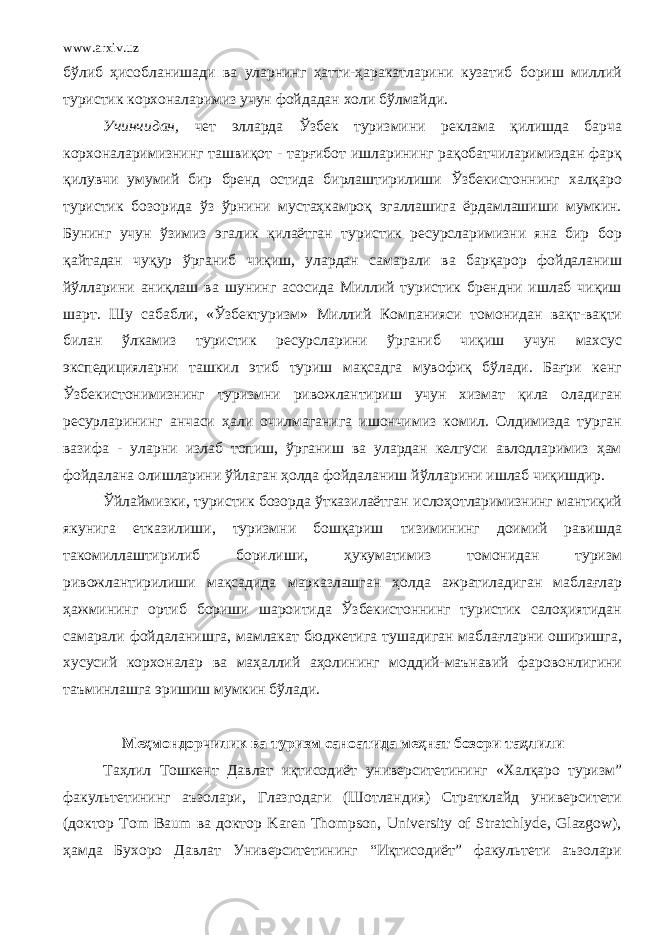 www.arxiv.uz бўлиб ҳисобланишади ва уларнинг ҳатти-ҳаракатларини кузатиб бориш миллий туристик корхоналаримиз учун фойдадан холи бўлмайди. Учинчидан, чет элларда Ўзбек туризмини реклама қилишда барча корхоналаримизнинг ташвиқот - тарғибот ишларининг рақобатчиларимиздан фарқ қилувчи умумий бир бренд остида бирлаштирилиши Ўзбекистоннинг халқаро туристик бозорида ўз ўрнини мустаҳкамроқ эгаллашига ёрдамлашиши мумкин. Бунинг учун ўзимиз эгалик қилаётган туристик ресурсларимизни яна бир бор қайтадан чуқур ўрганиб чиқиш, улардан самарали ва барқарор фойдаланиш йўлларини аниқлаш ва шунинг асосида Миллий туристик брендни ишлаб чиқиш шарт. Шу сабабли, «Ўзбектуризм» Миллий Компанияси томонидан вақт-вақти билан ўлкамиз туристик ресурсларини ўрганиб чиқиш учун махсус экспедицияларни ташкил этиб туриш мақсадга мувофиқ бўлади. Бағри кенг Ўзбекистонимизнинг туризмни ривожлантириш учун хизмат қила оладиган ресурларининг анчаси ҳали очилмаганига ишончимиз комил. Олдимизда турган вазифа - уларни излаб топиш, ўрганиш ва улардан келгуси авлодларимиз ҳам фойдалана олишларини ўйлаган ҳолда фойдаланиш йўлларини ишлаб чиқишдир. Ўйлаймизки, туристик бозорда ўтказилаётган ислоҳотларимизнинг мантиқий якунига етказилиши, туризмни бошқариш тизимининг доимий равишда такомиллаштирилиб борилиши, ҳукуматимиз томонидан туризм ривожлантирилиши мақсадида марказлашган ҳолда ажратиладиган маблағлар ҳажмининг ортиб бориши шароитида Ўзбекистоннинг туристик салоҳиятидан самарали фойдаланишга, мамлакат бюджетига тушадиган маблағларни оширишга, хусусий корхоналар ва маҳаллий аҳолининг моддий-маънавий фаровонлигини таъминлашга эришиш мумкин бўлади. Меҳмондорчилик ва туризм саноати да меҳнат бозори таҳлили Таҳлил Тошкент Давлат иқтисодиёт университетининг «Халқаро туризм” факультетининг аъзолари, Глазгодаги (Шотландия) Стратклайд университети (доктор Tom Baum ва доктор Karen Thompson, University of Stratchlyde, Glazgow), ҳамда Бухоро Давлат Университетининг “Иқтисодиёт” факультети аъзолари 