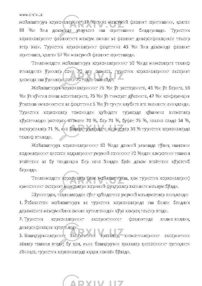 www.arxiv.uz жойлаштирув корхоналарнинг 12 %игина мавсумий фаолият юритишини, қолган 88 %и йил давомида узлуксиз иш юритишини билдиришди. Туристик корхоналарнинг фаолиятига мавсум омили ва фаолият диверсификацияси таъсир этар экан. Туристик корхоналаринг фақатгина 43 %и йил давомида фаолият юритишса, қолган 57 %и мавсумий фаолият юритишади. Танланмадаги жойлаштирув корхоналарининг 50 %ида мижозларга таклиф этиладиган ўринлар сони 20 дан ошмаса, туристик корхоналарнинг аксарият қисмида иш ўринлари сони 20 тадан ошмайди. Жойлаштирув корхоналарининг 75 %и ўз ресторанига, 46 %и ўз барига, 56 %и ўз кўнгил очиш воситаларига, 23 %и ўз тижорат дўконига, 42 %и конференция ўтказиш имкониятига ва фақатгина 5 %и ўз тунги клубига эга эканлиги аниқланди. Туристик корхоналар томонидан қуйидаги турларда қўшимча хизматлар кўрсатилади: ресторан хизмати 29 %, бар 21 %, буфет 25 %, чакана савдо 34 %, экскурсиялар 21 %, яна бошқа турлардаги хизматлар 36 % туристик корхоналарда таклиф этилади. Жойлаштирув корхоналарининг 60 %ида доимий равишда тўлиқ ишловчи ходимларнинг ҳиссаси кадрларнинг умумий сонининг 70 %идан камроғини ташкил этаётгани ва бу тенденция бир неча йилдан буён давом этаётгани кўрсатиб берилди. Танланмадаги корхоналар (ҳам жойлаштириш, ҳам туристик корхоналарни) ярмисининг аксарият мижозлари хорижий фуқаролар эканлиги маълум бўлди. Шунингдек, таҳлиллардан сўнг қуйидагича умумий маълумотлар аниқланди: 1. Ўзбекистон жойлаштирув ва туристик корхоналарида иш билан бандлик даражасига мавсумийлик омили кутилганидан кўра камроқ таъсир этади. 2. Туристик корх о наларнинг аксариятининг фоалияти да хилма - хиллик , диверсификация кузатилади . 3. Бошқарувчиларнинг аксариятини эркаклар, хизматчиларнинг аксариятини аёллар ташкил этади; бу ҳол, яъни бошқарувчи эркаклар ҳиссасининг ортиқлиги айниқса, туристик корхоналарда яққол намоён бўлади. 