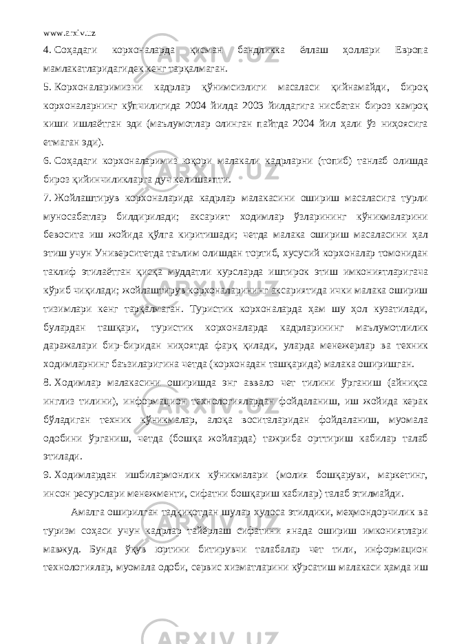 www.arxiv.uz 4. Соҳадаги корхоналарда қисман бандликка ёллаш ҳоллари Европа мамлакатларидагидек кенг тарқалмаган. 5. Корхоналаримизни кадрлар қўнимсизлиги масаласи қийнамайди, бироқ корхоналарнинг кўпчилигида 2004 йилда 2003 йилдагига нисбатан бироз камроқ киши ишлаётган эди (маълумотлар олинган пайтда 2004 йил ҳали ўз ниҳоясига етмаган эди). 6. Соҳадаги корхоналаримиз юқори малакали кадрларни (топиб) танлаб олишда бироз қийинчиликларга дуч келишаяпти. 7. Жойлаштирув корхоналарида кадрлар малакасини ошириш масаласига турли муносабатлар билдирилади; аксарият ходимлар ўзларининг кўникмаларини бевосита иш жойида қўлга киритишади; четда малака ошириш масаласини ҳал этиш учун Университетда таълим олишдан тортиб, хусусий корхоналар томонидан таклиф этилаётган қисқа муддатли курсларда иштирок этиш имкониятларигача кўриб чиқилади; жойлаштирув корхоналарининг аксариятида ички малака ошириш тизимлари кенг тарқалмаган. Туристик корхоналарда ҳам шу ҳол кузатилади, булардан ташқари, туристик корхоналарда кадрларининг маълумотлилик даражалари бир-биридан ниҳоятда фарқ қилади, уларда менежерлар ва техник ходимларнинг баъзиларигина четда (корхонадан ташқарида) малака оширишган. 8. Ходимлар малакасини оширишда энг аввало чет тилини ўрганиш (айниқса инглиз тилини), информацион технологиялардан фойдаланиш, иш жойида керак бўладиган техник кўникмалар, алоқа воситаларидан фойдаланиш, муомала одобини ўрганиш, четда (бошқа жойларда) тажриба орттириш кабилар талаб этилади. 9. Ходимлардан ишбилармонлик кўникмалари (молия бошқаруви, маркетинг, инсон ресурслари менежменти, сифатни бошқариш кабилар) талаб этилмайди. Амалга оширилган тадқиқотдан шулар хулоса этилдики, меҳмондорчилик ва туризм соҳаси учун кадрлар тайёрлаш сифатини янада ошириш имкониятлари мавжуд. Бунда ўқув юртини битирувчи талабалар чет тили, информацион технологиялар, муомала одоби, сервис хизматларини кўрсатиш малакаси ҳамда иш 