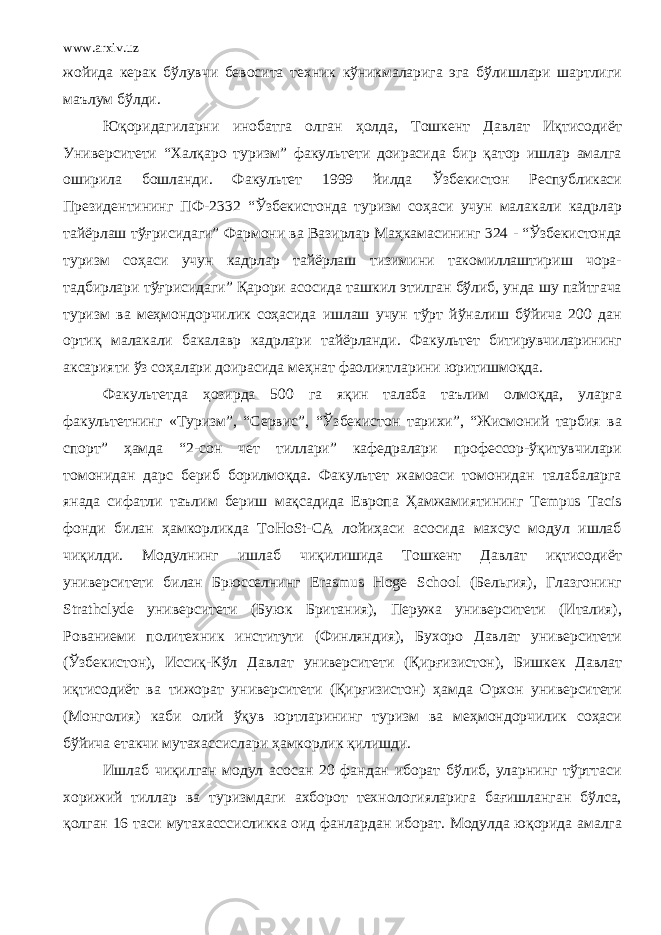 www.arxiv.uz жойида керак бўлувчи бевосита техник кўникмаларига эга бўлишлари шартлиги маълум бўлди. Юқоридагиларни инобатга олган ҳолда, Тошкент Давлат Иқтисодиёт Университети “Халқаро туризм” факультети доирасида бир қатор ишлар амалга оширила бошланди. Факультет 1999 йилда Ўзбекистон Республикаси Президентининг ПФ-2332 “Ўзбекистонда туризм соҳаси учун малакали кадрлар тайёрлаш тўғрисидаги” Фармони ва Вазирлар Маҳкамасининг 324 - “Ўзбекистонда туризм соҳаси учун кадрлар тайёрлаш тизимини такомиллаштириш чора- тадбирлари тўғрисидаги” Қарори асосида ташкил этилган бўлиб, унда шу пайтгача туризм ва меҳмондорчилик соҳасида ишлаш учун тўрт йўналиш бўйича 200 дан ортиқ малакали бакалавр кадрлари тайёрланди. Факультет битирувчиларининг аксарияти ўз соҳалари доирасида меҳнат фаолиятларини юритишмоқда. Факультетда ҳозирда 500 га яқин талаба таълим олмоқда, уларга факультетнинг «Туризм”, “Сервис”, “Ўзбекистон тарихи”, “Жисмоний тарбия ва спорт” ҳамда “2-сон чет тиллари” кафедралари профессор-ўқитувчилари томонидан дарс бериб борилмоқда. Факультет жамоаси томонидан талабаларга янада сифатли таълим бериш мақсадида Европа Ҳамжамиятининг Tempus Tacis фонди билан ҳамкорликда ToHoSt-CA лойиҳаси асосида махсус модул ишлаб чиқилди. Модулнинг ишлаб чиқилишида Тошкент Давлат иқтисодиёт университети билан Брюсселнинг Erasmus Hoge School (Бельгия), Глазгонинг Strathclyde университети (Буюк Британия), Перужа университети (Италия), Рованиеми политехник институти (Финляндия), Бухоро Давлат университети (Ўзбекистон), Иссиқ-Кўл Давлат университети (Қирғизистон), Бишкек Давлат иқтисодиёт ва тижорат университети (Қирғизистон) ҳамда Орхон университети (Монголия) каби олий ўқув юртларининг туризм ва меҳмондорчилик соҳаси бўйича етакчи мутахассислари ҳамкорлик қилишди. Ишлаб чиқилган модул асосан 20 фандан иборат бўлиб, уларнинг тўрттаси хорижий тиллар ва туризмдаги ахборот технологияларига бағишланган бўлса, қолган 16 таси мутахасссисликка оид фанлардан иборат. Модулда юқорида амалга 