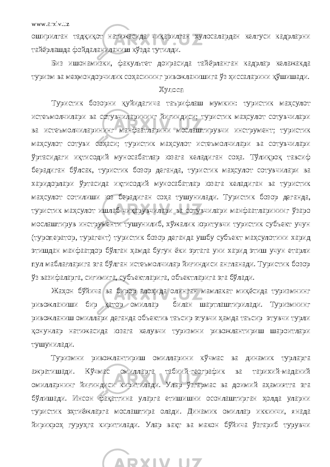 www.arxiv.uz оширилган тадқиқот натижасида чиқарилган хулосалардан келгуси кадрларни тайёрлашда фойдаланиланиш кўзда тутилди. Биз ишонамизки, факультет доирасида тайёрланган кадрлар келажакда туризм ва меҳмондорчилик соҳасининг ривожланишига ўз ҳиссаларини қўшишади. Хулоса Туристик бозорни қуйидагича таърифлаш мумкин: туристик маҳсулот истеъмолчилари ва сотувчиларининг йиғиндиси; туристик маҳсулот сотувчилари ва истеъмолчиларининг манфаатларини мослаштирувчи инструмент; туристик маҳсулот сотуви соҳаси; туристик маҳсулот истеъмолчилари ва сотувчилари ўртасидаги иқтисодий муносабатлар юзага келадиган соҳа. Тўлиқроқ тавсиф берадиган бўлсак, туристик бозор деганда, туристик маҳсулот сотувчилари ва харидорлари ўртасида иқтисодий муносабатлар юзага келадиган ва туристик маҳсулот сотилиши юз берадиган соҳа тушунилади. Туристик бозор деганда, туристик маҳсулот ишлаб чиқарувчилари ва сотувчилари манфаатларининг ўзаро мослаштирув инструменти тушунилиб, хўжалик юритувчи туристик субъект учун (туроператор, турагент) туристик бозор деганда ушбу субъект маҳсулотини харид этишдан манфаатдор бўлган ҳамда бугун ёки эртага уни харид этиш учун етарли пул маблағларига эга бўлган истеъмолчилар йиғиндиси англанади. Туристик бозор ўз вазифаларга, сиғимига, субъектларига, объектларига эга бўлади. Жаҳон бўйича ва бирор алоҳида олинган мамлакат миқёсида туризмнинг ривожланиши бир қатор омиллар билан шартлаштирилади. Туризмнинг ривожланиш омиллари деганда объектив таъсир этувчи ҳамда таъсир этувчи турли қонунлар натижасида юзага келувчи туризмни ривожлантириш шароитлари тушунилади. Туризмни ривожлантириш омилларини кўчмас ва динамик турларга ажратишади. Кўчмас омилларга табиий-географик ва тарихий-маданий омилларнинг йиғиндиси киритилади. Улар ўзгармас ва доимий аҳамиятга эга бўлишади. Инсон фақатгина уларга етишишни осонлаштирган ҳолда уларни туристик эҳтиёжларга мослаштира олади. Динамик омиллар иккинчи, янада йирикроҳ гуруҳга киритилади. Улар вақт ва макон бўйича ўзгариб турувчи 