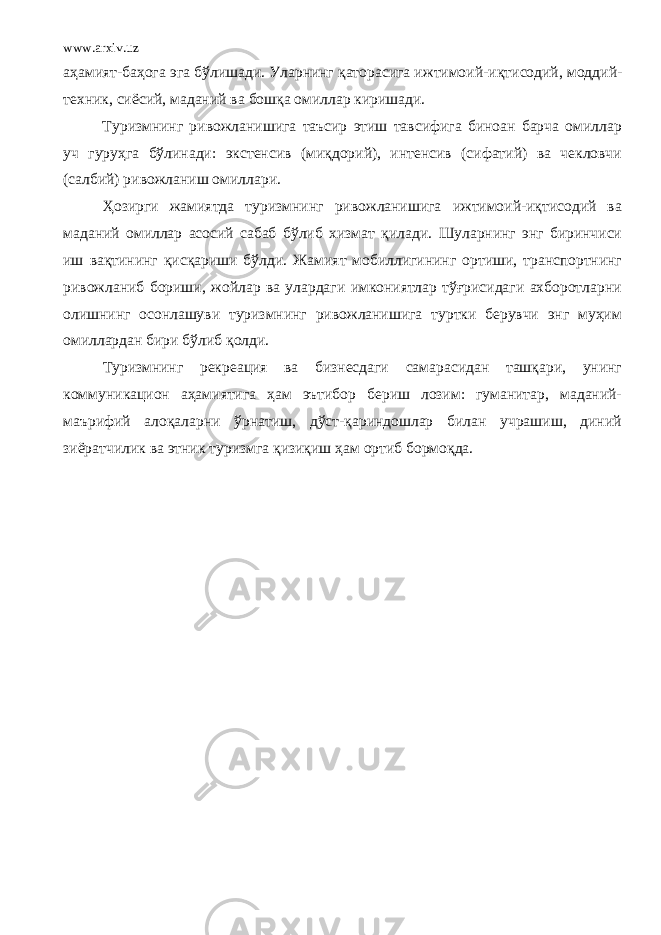 www.arxiv.uz аҳамият-баҳога эга бўлишади. Уларнинг қаторасига ижтимоий-и қ тисодий, моддий- техник, сиёсий, маданий ва бошқа омиллар киришади. Туризмнинг ривожланишига таъсир этиш тавсифига биноан барча омиллар уч гуруҳга бўлинади: экстенсив (миқдорий), интенсив (сифатий) ва чекловчи (салбий) ривожланиш омиллари. Ҳозирги жамиятда туризмнинг ривожланишига ижтимоий-иқтисодий ва маданий омиллар асосий сабаб бўлиб хизмат қил а ди. Шуларнинг энг биринчиси иш вақтининг қисқариши бўлди . Жамият мобиллигининг ортиши, транспортнинг ривожланиб бориши, жойлар ва улардаги имкониятлар тўғрисидаги ахборотларни олишнинг осонлашуви туризмнинг ривожланишига туртки берувчи энг муҳим омиллардан бири бўлиб қолди. Туризмнинг рекреация ва бизнесдаги самарасидан ташқари, унинг коммуникацион аҳамиятига ҳам эътибор бериш лозим: гуманитар, маданий- маърифий алоқаларни ўрнатиш, дўст-қариндошлар билан учрашиш, диний зиёратчилик ва этник туризмга қизиқиш ҳам ортиб бормоқда. 