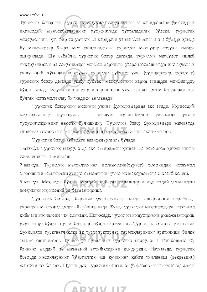 www.arxiv.uz Туристик бозорнинг туристик маҳсулот сотувчилари ва харидорлари ўртасидаги иқтисодий муносабатларнинг хусусиятида тўхталадиган бўлсак, туристик маҳсулотнинг ҳар бир сотувчиси ва харидори ўз манфаатларига эга бўлади ҳамда бу манфаатлар ўзаро мос тушгандагина туристик маҳсулот сотуви амалга оширилади. Шу сабабли, туристик бозор деганда, туристик маҳсулот ишлаб чиқарувчилари ва сотувчилари манфаатларининг ўзаро мослаштирув инструменти тушунилиб, хўжалик юритувчи туристик субъект учун (туроператор, турагент) туристик бозор деганда ушбу субъект маҳсулотини харид этишдан манфаатдор бўлган ҳамда бугун ёки эртага уни харид этиш учун етарли пул маблағларига эга бўлган истеъмолчилар йиғиндиси англанади. Туристик бозорнинг моҳияти унинг функцияларида акс этади. Иқтисодий категориянинг функцияси – маълум муносабатлар тизимида унинг хусусиятларининг намоён бўлишидир. Туристик бозор функциялари жамиятда туристик фаолиятнинг намоён бўлиш шакли ва моҳиятини акс эттиради. Туристик бозор қуйидаги вазифаларга эга бўлади: 1-вазифа. Туристик маҳсулотда акс эттирилган қиймат ва истеъмол қийматининг сотилишини таъминлаш. 2-вазифа. Туристик маҳсулотнинг истеъмолчи(турист) томонидан истеъмол этилишини таъминлаш ёки истеъмолчини туристик маҳсулотгача етказиб келиш. 3-вазифа. Меҳнатга бўлган моддий рағбатлантиришларни иқтисодий таъминлаш (меҳнатни иқтисодий рағбатлантириш). Туристик бозорда биринчи функциянинг амалга оширилиши жараёнида туристик маҳсулот пулга айирбошланади. Бунда туристик маҳсулотдаги истеъмол қиймати ижтимоий тан олинади. Натижада, туристик индустрияни ривожлантириш учун зарур бўлган пул маблағлари қўлга киритилади. Туристик бозорнинг иккинчи функцияси турагентликлар ва туроператорлар тармоқларининг яратилиши билан амалга оширилади. Турист ўз пулларини туристик маҳсулотга айирбошлаётиб, ўзининг моддий ва маънавий эҳтиёжларини қондиради. Натижада, туристик бозорда инсонларнинг йўқотилган иш кучининг қайта тикланиш (рекреация) жараёни юз беради. Шунингдек, туристик ташкилот ўз фаолияти натижасида олган 