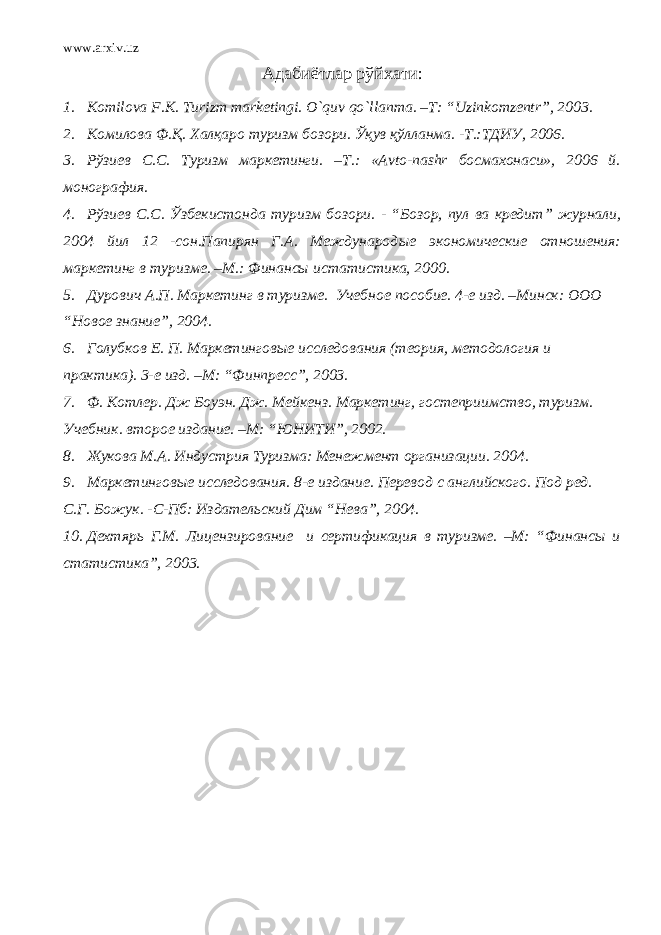 www.arxiv.uz Адабиётлар рўйхати : 1. Komilova F . K . Turizm marketingi . O ` quv qo ` llanma . – T : “ Uzinkomzentr ”, 2003. 2. Комилова Ф.Қ. Халқаро туризм бозори. Ўқув қўлланма. -Т.:ТДИУ, 2006. 3. Рўзиев С.С. Туризм маркетинги. –Т.: «Avto-nashr босмахонаси», 2006 й. монография. 4. Р ўзиев С.С. Ўзбекистонда туризм бозори . - “ Бозор, пул ва кредит ” журнали, 2004 йил 12 -сон.Папирян Г.А. Международ ые экономические отношения: маркетинг в туризме . – М .: Финансы истатистика, 2000 . 5. Дурович А.П. Маркетинг в туризме. Учебное пособие. 4-е изд. – Минск : ООО “Новое знание” , 2004. 6. Голубков Е. П. Маркетинговые исследования (теория, методология и практика) . 3-е изд. – М : “Финпресс” , 2003 . 7. Ф. Котлер. Дж Боуэн. Дж. Мейкенз . Маркетинг, гостеприимство , т уризм . У чебник . второе издание. –М: “ ЮНИТИ ” , 2002 . 8. Жукова М.А. Индустрия Туризма: Менежмент организации. 2004. 9. Маркетинговые исследования . 8-е издание . П ер евод с анг лийского . Под ред. С.Г. Божук . - С-Пб: И здательский Дим “Нева”, 2004 . 10. Дехтярь Г.М. Лицензирование и сертификация в туризме. –М: “Финансы и статистика”, 2003 . 