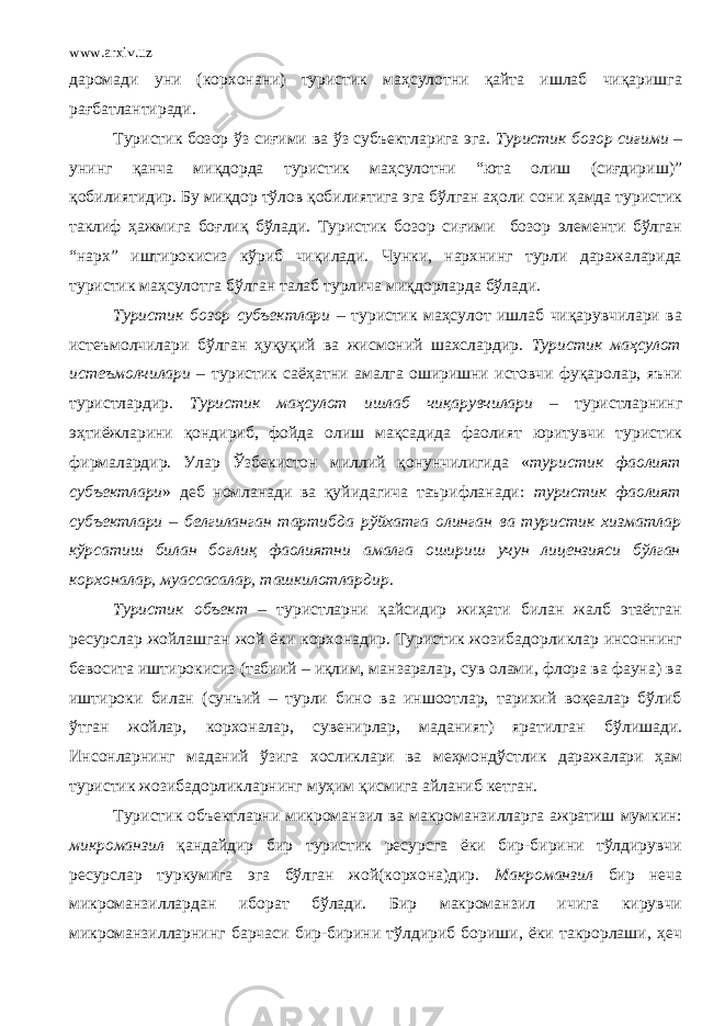 www.arxiv.uz даромади уни (корхонани) туристик маҳсулотни қайта ишлаб чиқаришга рағбатлантиради. Туристик бозор ўз сиғими ва ўз субъектларига эга. Туристик бозор сиғими – унинг қанча миқдорда туристик маҳсулотни “юта олиш (сиғдириш)” қобилиятидир. Бу миқдор тўлов қобилиятига эга бўлган аҳоли сони ҳамда туристик таклиф ҳажмига боғлиқ бўлади. Туристик бозор сиғими бозор элементи бўлган “нарх” иштирокисиз кўриб чиқилади. Чунки, нархнинг турли даражаларида туристик маҳсулотга бўлган талаб турлича ми қ дорларда бўлади. Туристик бозор субъектлари – туристик маҳсулот ишлаб чиқарувчилари ва истеъмолчилари бўлган ҳуқуқий ва жисмоний шахслардир. Туристик маҳсулот истеъмолчилари – туристик саёҳатни амалга оширишни истовчи фуқаролар, яъни туристлардир. Туристик маҳсулот ишлаб чиқарувчилари – туристларнинг эҳтиёжларини қондириб, фойда олиш мақсадида фаолият юритувчи туристик фирмалардир. Улар Ўзбекистон миллий қонунчилигида « туристик фаолият субъектлари » деб номланади ва қуйидагича таърифланади: туристик фаолият субъектлари – белгиланган тартибда рўйхатга олинган ва туристик хизматлар кўрсатиш билан боғлиқ фаолиятни амалга ошириш учун лицензияси бўлган корхоналар, муассасалар, ташкилотлардир . Туристик объект – туристларни қайсидир жиҳати билан жалб этаётган ресурслар жойлашган жой ёки корхонадир. Туристик жозибадорликлар инсоннинг бевосита иштирокисиз (табиий – иқлим, манзаралар, сув олами, флора ва фауна) ва иштироки билан (сунъий – турли бино ва иншоотлар, тарихий воқеалар бўлиб ўтган жойлар, корхоналар, сувенирлар, маданият) яратилган бўлишади. Инсонларнинг маданий ўзига хосликлари ва меҳмондўстлик даражалари ҳам туристик жозибадорликларнинг муҳим қисмига айланиб кетган. Туристик объектларни микроманзил ва макроманзилларга ажратиш мумкин: микроманзил қандайдир бир туристик ресурсга ёки бир-бирини тўлдирувчи ресурслар туркумига эга бўлган жой(корхона)дир. Макроманзил бир неча микроманзиллардан иборат бўлади. Бир макроманзил ичига кирувчи микроманзилларнинг барчаси бир-бирини тўлдириб бориши, ёки такрорлаши, ҳеч 