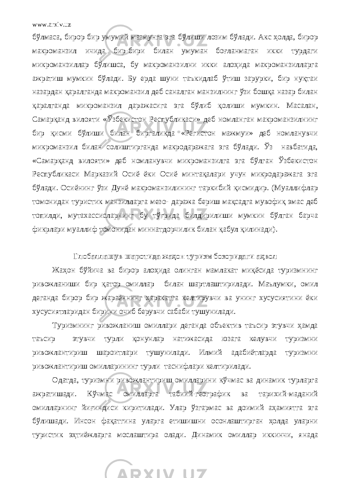 www.arxiv.uz бўлмаса, бирор бир умумий мазмун га эга бўлиши лозим бўлади. Акс ҳолда, бирор макроманзил ичида бир-бири билан умуман боғланмаган икки турдаги микроманзиллар бўлишса, бу макроманзилни икки алоҳида макроманзилларга ажратиш мумкин бўлади. Бу ерда шуни таъкидлаб ўтиш зарурки, бир нуқтаи назардан қаралганда макроманзил деб саналган манзилнинг ўзи бошқа назар билан қаралганда микроманзил даражасига эга бўлиб қолиши мумкин. Масалан, Самарқанд вилояти «Ўзбекистон Республикаси» деб номланган макроманзилнинг бир қисми бўлиши билан биргаликда «Регистон мажмуи» деб номланувчи микроманзил билан солиштирганда макродаражага эга бўлади. Ўз навбатида, «Самарқанд вилояти» деб номланувчи микроманзилга эга бўлган Ўзбекистон Республикаси Марказий Осиё ёки Осиё минтақалари учун микродаражага эга бўлади. Осиёнинг ўзи Дунё макроманзилининг таркибий қисмидир. (Муаллифлар томонидан туристик манзилларга мезо- даража бериш мақсадга мувофиқ эмас деб топилди, мутахассисларнинг бу тўғрида билдирилиши мумкин бўлган барча фикрлари муаллиф томонидан миннатдорчилик билан қабул қилинади) . Глобаллашув шаротида жаҳон туризм бозоридаги аҳвол Жаҳон бўйича ва бирор алоҳида олинган мамлакат миқёсида туризмнинг ривожланиши бир қатор омиллар билан шартлаштирилади. Маълумки, омил деганда бирор бир жараённинг ҳаракатга келтирувчи ва унинг хусусиятини ёки хусусиятларидан бирини очиб берувчи сабаби тушунилади. Туризмнинг ривожланиш омиллари деганда объектив таъсир этувчи ҳамда таъсир этувчи турли қонунлар натижасида юзага келувчи туризмни ривожлантириш шароитлари тушунилади. Илмий адабиётларда туризмни ривожлантириш омилларининг турли таснифлари келтирилади. Одатда, туризмни ривожлантириш омилларини кўчмас ва динамик турларга ажратишади. Кўчмас омилларга табиий-географик ва тарихий-маданий омилларнинг йиғиндиси киритилади. Улар ўзгармас ва доимий аҳамиятга эга бўлишади. Инсон фақатгина уларга етишишни осонлаштирган ҳолда уларни туристик эҳтиёжларга мослаштира олади. Динамик омиллар иккинчи, янада 