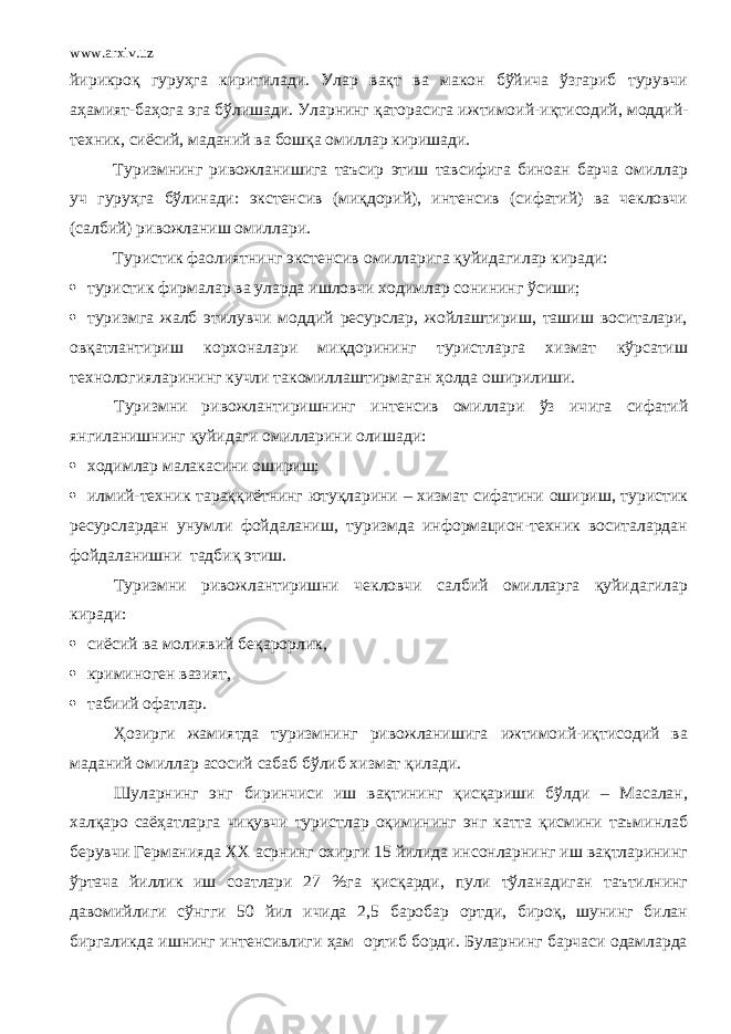 www.arxiv.uz йирикро қ гуруҳга киритилади. Улар вақт ва макон бўйича ўзгариб турувчи аҳамият-баҳога эга бўлишади. Уларнинг қаторасига ижтимоий-и қ тисодий, моддий- техник, сиёсий, маданий ва бошқа омиллар киришади. Туризмнинг ривожланишига таъсир этиш тавсифига биноан барча омиллар уч гуруҳга бўлинади: экстенсив (миқдорий), интенсив (сифатий) ва чекловчи (салбий) ривожланиш омиллари. Туристик фаолиятнинг экстенсив омилларига қуйидагилар киради:  туристик фирмалар ва уларда ишловчи ходимлар сонининг ўсиши;  туризмга жалб этилувчи моддий ресурслар, жойлаштириш, ташиш воситалари, овқатлантириш корхоналари миқдорининг туристларга хизмат кўрсатиш технологиялар и ни нг кучли такомиллаштирмаган ҳолда оширилиши. Туризмни ривожлантиришнинг интенсив омиллари ўз ич и га сифатий янгиланишнинг қуйидаги омилларини олишади:  ходимлар малакасини ошириш;  илмий-техник тараққиётнинг ютуқларини – хизмат сифатини ошириш, туристик ресурслардан унумли фойдаланиш, туризмда информацион-техник воситалардан фойдаланишни тадбиқ этиш. Туризмни ривожлантиришни чекловчи салбий омилларга қуйидагилар киради:  сиёсий ва молияви й беқарорлик,  криминоген вазият,  табиий офатлар. Ҳозирги жамиятда туризмнинг ривожланишига ижтимоий-иқтисодий ва маданий омиллар асосий сабаб бўлиб хизмат қил а ди. Шуларнинг энг биринчиси иш вақтининг қисқариши бўлди – Масалан, халқаро саёҳатларга чиқувчи туристлар оқимининг энг катта қисмини таъминлаб берувчи Германияда XX асрнинг охирги 15 йилида инсонларнинг иш вақтларининг ўртача йиллик иш соатлари 27 % га қисқарди, пули тўланадиган таътилнинг давомийлиги сўнгги 50 йил ичида 2,5 баробар ортди, бироқ, шунинг билан биргаликда ишнинг интенсивлиги ҳам ортиб борди. Буларнинг барчаси одамларда 