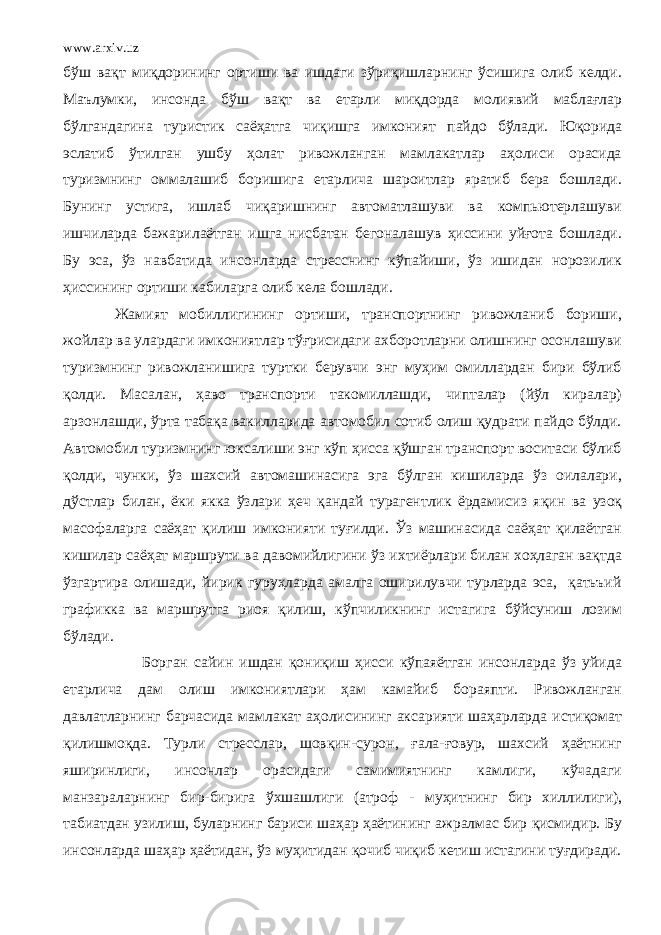 www.arxiv.uz бўш вақт миқдорининг ортиши ва ишдаги зўриқишларнинг ўсишига олиб келди. Маълумки, инсонда бўш вақт ва етарли миқдорда молиявий маблағлар бўлгандагина туристик саёҳатга чи қ ишга имконият пайдо бўлади. Юқорида эслатиб ўтилган ушбу ҳолат ривожланган мамлакатлар аҳолиси орасида туризмнинг оммалашиб боришига етарлича шароитлар яратиб бера бошлади. Бунинг устига, ишлаб чиқаришнинг автоматлашуви ва компьютерлашуви ишчиларда бажарилаётган ишга нисбатан бегоналашув ҳиссини уйғота бошлади. Бу эса, ўз навбатида инсонларда стресснинг кўпайиши, ўз ишидан норозилик ҳиссининг ортиши кабиларга олиб кела бошлади. Жамият мобиллигининг ортиши, транспортнинг ривожланиб бориши, жойлар ва улардаги имкониятлар тўғрисидаги ахборотларни олишнинг осонлашуви туризмнинг ривожланишига туртки берувчи энг муҳим омиллардан бири бўлиб қолди. Масалан, ҳаво транспорти такомиллашди, чипталар (йўл киралар) арзонлашди, ўрта табақа вакилларида автомобил сотиб олиш қудрати пайдо бўлди. Автомобил туризмнинг юксалиши энг кўп ҳисса қўшган транспорт воситаси бўлиб қолди, чунки, ўз шахсий автомашинасига эга бўлган кишиларда ўз оилалари, д ў стлар билан, ёки якка ўзлари ҳ еч қ андай турагентлик ёрдамисиз я қ ин ва узоқ масофаларга саёҳат қилиш имконияти туғилди. Ўз машинасида саёҳат қилаётган кишилар саёҳат маршрути ва давомийлигини ўз ихтиёрлари билан хоҳлаган вақтда ўзгартира олишади, йирик гуруҳларда амалга оширилувчи турларда эса, қатьъий графикка ва маршрутга риоя қилиш, кўпчиликнинг истагига бўйсуниш лозим бўлади. Борган сайин ишдан қониқиш ҳисси кўпаяётган инсонларда ўз уйида етарлича дам олиш имкониятлари ҳам камайиб бораяпти. Ривожланган давлатларнинг барчасида мамлакат аҳолисининг аксарияти шаҳарларда истиқомат қилишмоқда. Турли стресслар, шовқин-сурон, ғала-ғовур, шахсий ҳаётнинг яширинлиги, инсонлар орасидаги самимиятнинг камлиги, кўчадаги манзараларнинг бир-бирига ўхшашлиги (атроф - муҳитнинг бир хиллилиги), табиатдан узилиш, буларнинг бариси шаҳар ҳаётининг ажралмас бир қисмидир. Бу инсонларда шаҳар ҳаётидан, ўз муҳитидан қочиб чиқиб кетиш истагини туғдиради. 