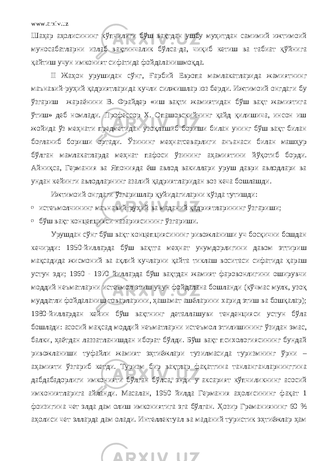 www.arxiv.uz Шаҳар аҳолисининг кўпчилиги бўш вақтдан ушбу муҳитдан самимий ижтимоий муносабатларни излаб вақтинчалик бўлса - да, чиқиб кетиш ва табиат қўйнига қайтиш учун имконият сифатида фойдаланишмоқда. II Жаҳон урушидан сўнг, Ғ арбий Европа мамлакатларида жамиятнинг маънавий-руҳий қадриятларида кучли силжишлар юз берди. Ижтимоий онгдаги бу ўзгариш жараёнини В. Фрайдер «иш вақти жамиятидан бўш вақт жамиятига ўтиш» деб номлади. Профессор Х. Опашовскийнинг қайд қилишича, инсон иш жойида ўз меҳнати предметидан узоқлашиб бориши билан унинг бўш вақт билан боғланиб бориши ортади. Ўзининг меҳнатсеварлиги анъанаси билан машҳур бўлган мамлакатларда меҳнат пафос и ўзининг аҳамиятини йўқотиб борди. Айниқса, Германия ва Японияда ёш авлод вакиллари уруш даври авлодлари ва ундан кейинги авлодларнинг азалий қадриятларидан воз кеча бошлашди. Ижтимоий онгдаги ўзгаришлар қуйидагиларни кўзда тутишди:  истеъмолчининг маънавий-руҳий ва маданий қадриятларининг ўзгариши;  бўш вақт концепцияси назариясининг ўзгариши. Урушдан сўнг бўш вақт концепциясининг ривожланиши уч босқични бошдан кечирди: 1950-йилларда бўш вақтга меҳнат унумдорлигини давом эттириш мақсадида жисмоний ва ақлий кучларни қайта тиклаш воситаси сифатида қараш устун эди; 1960 - 1970 йилларда бўш вақтдан жамият фаровонлигини оширувчи моддий неъматларни истеъмол этиш учун фойдалана бошланди (кўчмас мулк, узоқ муддатли фойдаланиш товарларини, ҳашамат ашёларини харид этиш ва бошқалар); 1980-йиллардан кейин бўш вақтнинг деталлашуви тенденцияси устун бўла бошлади: асосий мақсад моддий неъматларни истеъмол этилишининг ўзидан эмас, балки, ҳаётдан лаззатланишдан иборат бўлди. Бўш вақт психологиясининг бундай ривожланиши туфайли жамият эҳтиёжлари тузилмасида туризмнинг ўрни – аҳамияти ўзгариб кетди. Туризм бир вақтлар фақатгина танланганларнинггина дабдабадорлиги имконияти бўлган бўлса, энди у аксарият кўпчиликнинг асосий имкониятларига айланди. Масалан, 1950 йилда Германия аҳолисининг фақат 1 фоизигина чет элда дам олиш имкониятига эга бўлган. Ҳозир Греманиянинг 60 % аҳолиси чет элларда дам олади. Интеллектуал ва маданий туристик эҳтиёжлар ҳам 