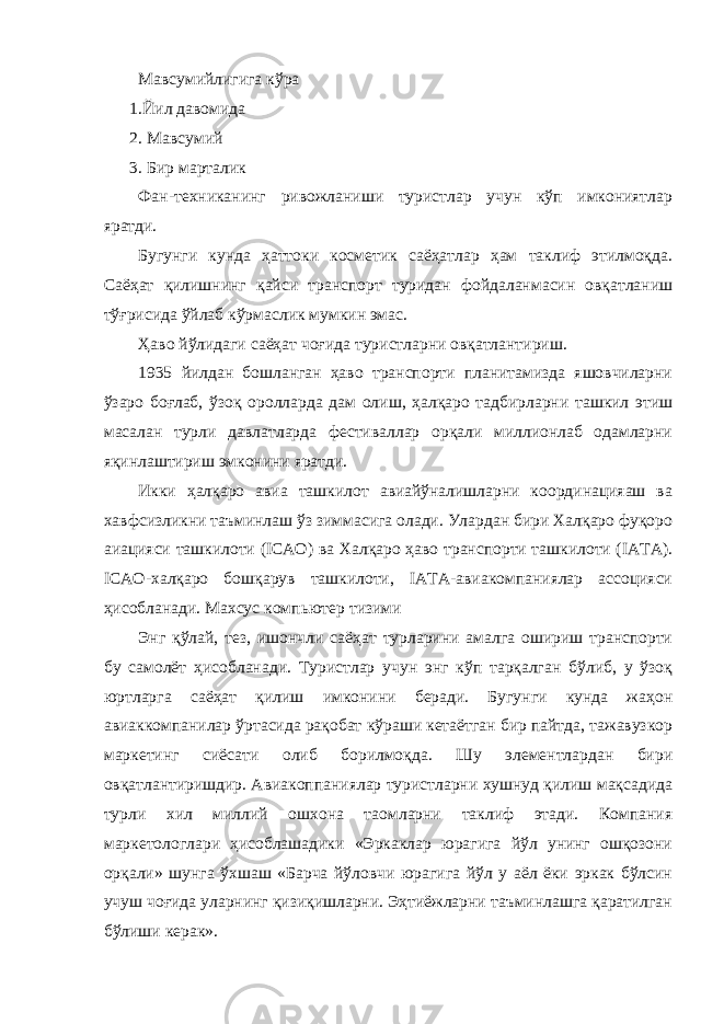 Мавсумийлигига кўра 1.Йил давомида 2. Мавсумий 3. Бир марталик Фан-техниканинг ривожланиши туристлар учун кўп имкониятлар яратди. Бугунги кунда ҳаттоки косметик саёҳатлар ҳам таклиф этилмоқда. Саёҳат қилишнинг қайси транспорт туридан фойдаланмасин овқатланиш тўғрисида ўйлаб кўрмаслик мумкин эмас. Ҳаво йўлидаги саёҳат чоғида туристларни овқатлантириш. 1935 йилдан бошланган ҳаво транспорти планитамизда яшовчиларни ўзаро боғлаб, ўзоқ оролларда дам олиш, ҳалқаро тадбирларни ташкил этиш масалан турли давлатларда фестиваллар орқали миллионлаб одамларни яқинлаштириш эмконини яратди. Икки ҳалқаро авиа ташкилот авиайўналишларни координацияаш ва хавфсизликни таъминлаш ўз зиммасига олади. Улардан бири Халқаро фуқоро аиацияси ташкилоти (ICAO) ва Халқаро ҳаво транспорти ташкилоти (IATA). ICAO-халқаро бошқарув ташкилоти, IATA-авиакомпаниялар ассоцияси ҳисобланади. Махсус компьютер тизими Энг қўлай, тез, ишончли саёҳат турларини амалга ошириш транспорти бу самолёт ҳисобланади. Туристлар учун энг кўп тарқалган бўлиб, у ўзоқ юртларга саёҳат қилиш имконини беради. Бугунги кунда жаҳон авиаккомпанилар ўртасида рақобат кўраши кетаётган бир пайтда, тажавузкор маркетинг сиёсати олиб борилмоқда. Шу элементлардан бири овқатлантиришдир. Авиакоппаниялар туристларни хушнуд қилиш мақсадида турли хил миллий ошхона таомларни таклиф этади. Компания маркетологлари ҳисоблашадики «Эркаклар юрагига йўл унинг ошқозони орқали» шунга ўхшаш «Барча йўловчи юрагига йўл у аёл ёки эркак бўлсин учуш чоғида уларнинг қизиқишларни. Эҳтиёжларни таъминлашга қаратилган бўлиши керак». 