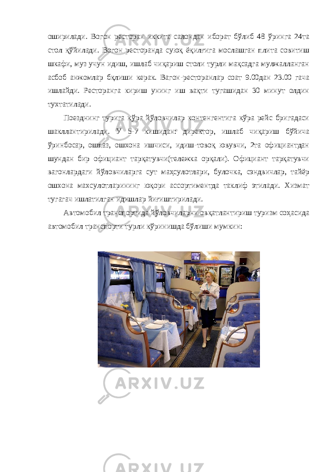 оширилади. Вогон ресторан иккита салондан иборат бўлиб 48 ўринга 24та стол қўйилади. Вогон ресторанда суюқ ёқилғига мослашган плита совитиш шкафи, муз учун идиш, ишлаб чиқариш столи турли мақсадга мулжалланган асбоб анжомлар бқлиши керак. Вагон-ресторанлар соат 9.00дан 23.00 гача ишлайди. Ресторанга кириш унинг иш вақти тугашидан 30 минут олдин тухтатилади. Поезднинг турига кўра йўловчилар контенгентига кўра рейс бригадаси шакллантирилади. У 5-7 кишидан: директор, ишлаб чиқариш бўйича ўринбосар, ошпаз, ошхона ишчиси, идиш-товоқ ювувчи, 2та официантдан шундан бир официант тарқатувчи(тележка орқали). Официант тарқатувчи вагонлардаги йўловчиларга сут маҳсулотлари, булочка, сэндвичлар, тайёр ошхона махсулотларининг юқори ассортиментда таклиф этилади. Хизмат тугагач ишлатилган идишлар йиғиштирилади. Автомобил транспортида йўловчиларни овқатлантириш туризм соҳасида автомобил транспорти турли кўринишда бўлиши мумкин: 