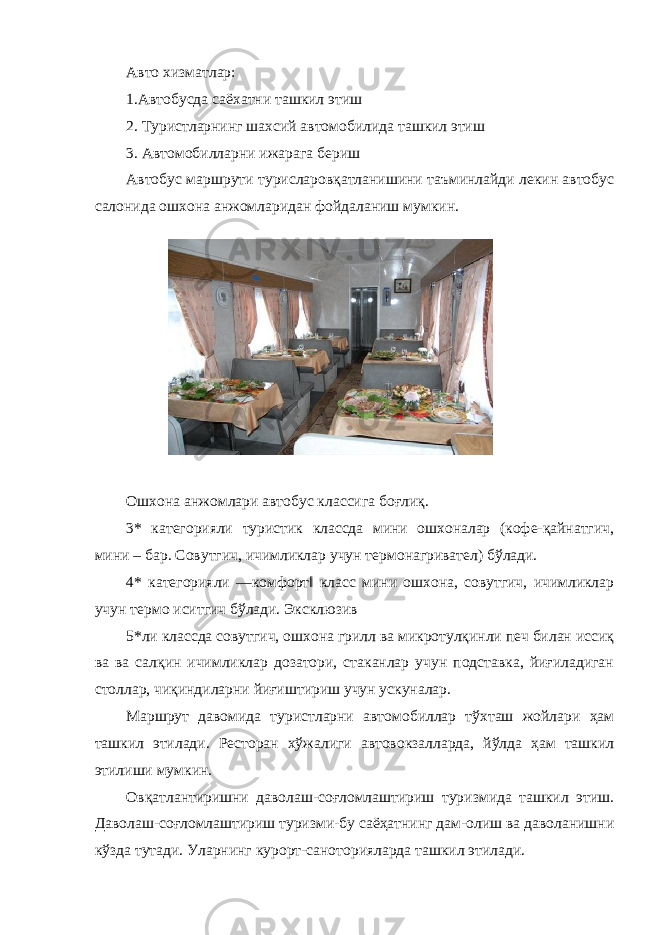 Авто хизматлар: 1.Автобусда саёхатни ташкил этиш 2. Туристларнинг шахсий автомобилида ташкил этиш 3. Автомобилларни ижарага бериш Автобус маршрути турисларовқатланишини таъминлайди лекин автобус салонида ошхона анжомларидан фойдаланиш мумкин. Ошхона анжомлари автобус классига боғлиқ. 3* категорияли туристик классда мини ошхоналар (кофе-қайнатгич, мини – бар. Совутгич, ичимликлар учун термонагривател) бўлади. 4* категорияли ―комфорт‖ класс мини ошхона, совутгич, ичимликлар учун термо иситгич бўлади. Эксклюзив 5*ли классда совутгич, ошхона грилл ва микротулқинли печ билан иссиқ ва ва салқин ичимликлар дозатори, стаканлар учун подставка, йиғиладиган столлар, чиқиндиларни йиғиштириш учун ускуналар. Маршрут давомида туристларни автомобиллар тўхташ жойлари ҳам ташкил этилади. Ресторан хўжалиги автовокзалларда, йўлда ҳам ташкил этилиши мумкин. Овқатлантиришни даволаш-соғломлаштириш туризмида ташкил этиш. Даволаш-соғломлаштириш туризми-бу саёҳатнинг дам-олиш ва даволанишни кўзда тутади. Уларнинг курорт-саноторияларда ташкил этилади. 