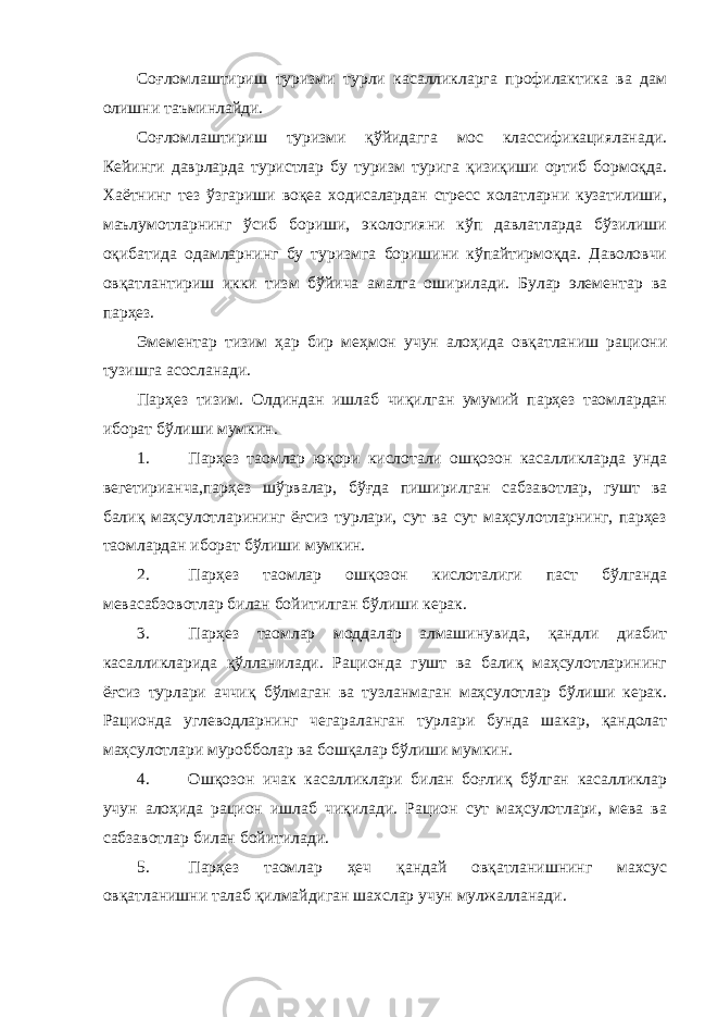 Соғломлаштириш туризми турли касалликларга профилактика ва дам олишни таъминлайди. Соғломлаштириш туризми қўйидагга мос классификацияланади. Кейинги даврларда туристлар бу туризм турига қизиқиши ортиб бормоқда. Хаётнинг тез ўзгариши воқеа ходисалардан стресс холатларни кузатилиши, маълумотларнинг ўсиб бориши, экологияни кўп давлатларда бўзилиши оқибатида одамларнинг бу туризмга боришини кўпайтирмоқда. Даволовчи овқатлантириш икки тизм бўйича амалга оширилади. Булар элементар ва парҳез. Эмементар тизим ҳар бир меҳмон учун алоҳида овқатланиш рациони тузишга асосланади. Парҳез тизим. Олдиндан ишлаб чиқилган умумий парҳез таомлардан иборат бўлиши мумкин. 1. Парҳез таомлар юқори кислотали ошқозон касалликларда унда вегетирианча,парҳез шўрвалар, бўғда пиширилган сабзавотлар, гушт ва балиқ маҳсулотларининг ёғсиз турлари, сут ва сут маҳсулотларнинг, парҳез таомлардан иборат бўлиши мумкин. 2. Парҳез таомлар ошқозон кислоталиги паст бўлганда мевасабзовотлар билан бойитилган бўлиши керак. 3. Парҳез таомлар моддалар алмашинувида, қандли диабит касалликларида қўлланилади. Рационда гушт ва балиқ маҳсулотларининг ёғсиз турлари аччиқ бўлмаган ва тузланмаган маҳсулотлар бўлиши керак. Рационда углеводларнинг чегараланган турлари бунда шакар, қандолат маҳсулотлари муробболар ва бошқалар бўлиши мумкин. 4. Ошқозон ичак касалликлари билан боғлиқ бўлган касалликлар учун алоҳида рацион ишлаб чиқилади. Рацион сут маҳсулотлари, мева ва сабзавотлар билан бойитилади. 5. Парҳез таомлар ҳеч қандай овқатланишнинг махсус овқатланишни талаб қилмайдиган шахслар учун мулжалланади. 