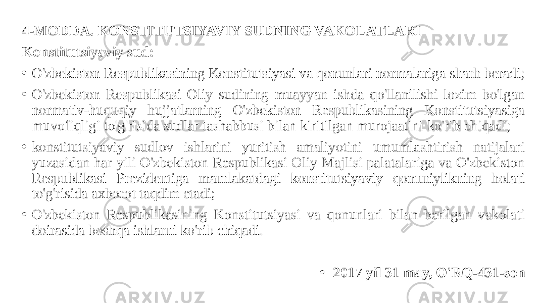 4-MODDA. KONSTITUTSIYAVIY SUDNING VAKOLATLARI Konstitutsiyaviy sud: • O&#39;zbekiston Respublikasining Konstitutsiyasi va qonunlari normalariga sharh beradi; • O&#39;zbekiston Respublikasi Oliy sudining muayyan ishda qo&#39;llanilishi lozim bo&#39;lgan normativ-huquqiy hujjatlarning O&#39;zbekiston Respublikasining Konstitutsiyasiga muvofiqligi to&#39;g&#39;risida sudlar tashabbusi bilan kiritilgan murojaatini ko&#39;rib chiqadi; • konstitutsiyaviy sudlov ishlarini yuritish amaliyotini umumlashtirish natijalari yuzasidan har yili O&#39;zbekiston Respublikasi Oliy Majlisi palatalariga va O&#39;zbekiston Respublikasi Prezidentiga mamlakatdagi konstitutsiyaviy qonuniylikning holati to&#39;g&#39;risida axborot taqdim etadi; • O&#39;zbekiston Respublikasining Konstitutsiyasi va qonunlari bilan berilgan vakolati doirasida boshqa ishlarni ko&#39;rib chiqadi. • 2017 yil 31 may, O&#39;RQ-431-son 