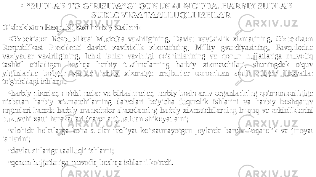 • “ SUDLAR TO&#39;G‘RISIDA”GI QONUN 41-MODDA. HARBIY SUDLAR SUDLOVIGA TAALLUQLI ISHLAR O&#39;zbekiston Respublikasi harbiy sudlari: • O&#39;zbekiston Respublikasi Mudofaa vazirligining, Davlat xavfsizlik xizmatining, O&#39;zbekiston Respublikasi Prezidenti davlat xavfsizlik xizmatining, Milliy gvardiyasining, Favqulodda vaziyatlar vazirligining, Ichki ishlar vazirligi qo&#39;shinlarining va qonun hujjatlariga muvofiq tashkil etiladigan boshqa harbiy tuzilmalarning harbiy xizmatchilari, shuningdek o&#39;quv yig&#39;inlarida bo&#39;lgan vaqtda harbiy xizmatga majburlar tomonidan sodir etilgan jinoyatlar to&#39;g&#39;risidagi ishlarni; • harbiy qismlar, qo&#39;shilmalar va birlashmalar, harbiy boshqaruv organlarining qo&#39;mondonligiga nisbatan harbiy xizmatchilarning da&#39;volari bo&#39;yicha fuqarolik ishlarini va harbiy boshqaruv organlari hamda harbiy mansabdor shaxslarning harbiy xizmatchilarning huquq va erkinliklarini buzuvchi xatti-harakatlari (qarorlari) ustidan shikoyatlarni; • alohida holatlarga ko&#39;ra sudlar faoliyat ko&#39;rsatmayotgan joylarda barcha fuqarolik va jinoyat ishlarini; • davlat sirlariga taalluqli ishlarni; • qonun hujjatlariga muvofiq boshqa ishlarni ko&#39;radi. 