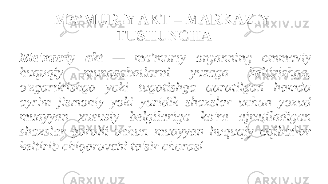 MA&#39;MURIY AKT – MARKAZIY TUSHUNCHA Ma&#39;muriy akt — ma&#39;muriy organning ommaviy huquqiy munosabatlarni yuzaga keltirishga, o&#39;zgartirishga yoki tugatishga qaratilgan hamda ayrim jismoniy yoki yuridik shaxslar uchun yoxud muayyan xususiy belgilariga ko&#39;ra ajratiladigan shaxslar guruhi uchun muayyan huquqiy oqibatlar keltirib chiqaruvchi ta&#39;sir chorasi 