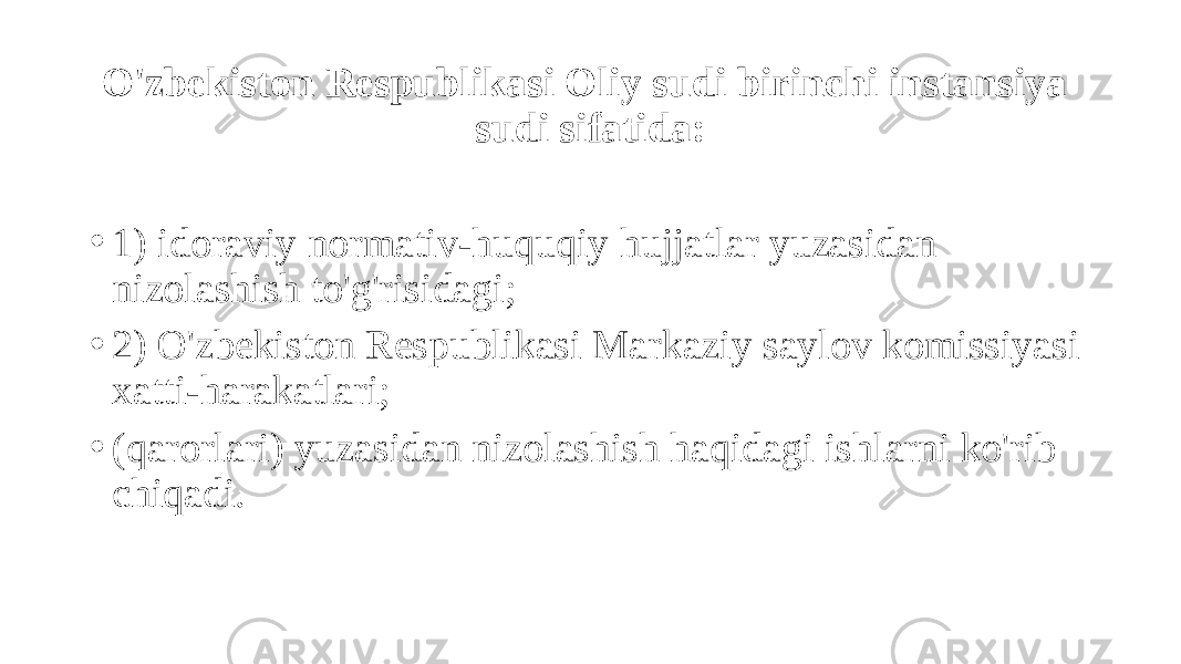 O&#39;zbekiston Respublikasi Oliy sudi birinchi instansiya sudi sifatida: • 1) idoraviy normativ-huquqiy hujjatlar yuzasidan nizolashish to&#39;g&#39;risidagi; • 2) O&#39;zbekiston Respublikasi Markaziy saylov komissiyasi xatti-harakatlari; • (qarorlari) yuzasidan nizolashish haqidagi ishlarni ko&#39;rib chiqadi. 