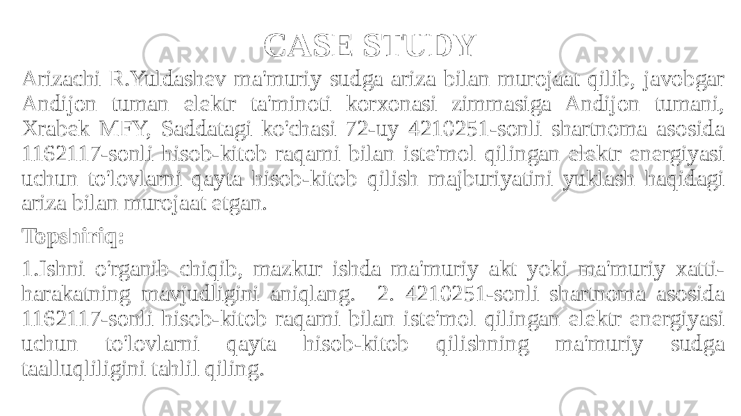 CASE STUDY Arizachi R.Yuldashev ma&#39;muriy sudga ariza bilan murojaat qilib, javobgar Andijon tuman elektr ta&#39;minoti korxonasi zimmasiga Andijon tumani, Xrabek MFY, Saddatagi ko&#39;chasi 72-uy 4210251-sonli shartnoma asosida 1162117-sonli hisob-kitob raqami bilan iste&#39;mol qilingan elektr energiyasi uchun to&#39;lovlarni qayta hisob-kitob qilish majburiyatini yuklash haqidagi ariza bilan murojaat etgan. Topshiriq: 1.Ishni o&#39;rganib chiqib, mazkur ishda ma&#39;muriy akt yoki ma&#39;muriy xatti- harakatning mavjudligini aniqlang. 2. 4210251-sonli shartnoma asosida 1162117-sonli hisob-kitob raqami bilan iste&#39;mol qilingan elektr energiyasi uchun to&#39;lovlarni qayta hisob-kitob qilishning ma&#39;muriy sudga taalluqliligini tahlil qiling. 