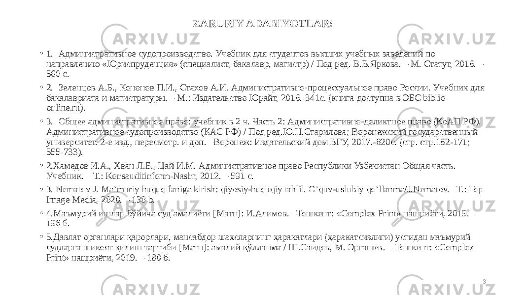 ZARURIY ADABIYOTLAR: • 1. Административное судопроизводство. Учебник для студентов высших учебных заведений по направлению «Юриспруденция» (специалист, бакалавр, магистр) / Под ред. В.В.Яркова. – М. Статут, 2016. – 560 с. • 2. Зеленцов А.Б., Кононов П.И., Стахов А.И. Административно-процессуальное право России. Учебник для бакалавриата и магистратуры. – М.: Издательство Юрайт, 2016.-341с. (книга доступна в ЭБС biblio- online.ru). • 3. Общее административное право: учебник в 2 ч. Часть 2: Административно-деликтное право (КоАП РФ). Административное судопроизводство (КАС РФ) / Под ред.Ю.Н.Старилова; Воронежский государственный университет. 2-е изд., пересмотр. и доп. –Воронеж: Издательский дом ВГУ, 2017.-820с. (стр. стр.162-171; 555-733). • 2.Хамедов И.А., Хван Л.Б., Цай И.М. Административное право Республики Узбекистан Общая часть. Учебник. – Т.: Konsauditinform-Nashr, 2012. – 591 с. • 3. Nematov J. Maʼmuriy huquq faniga kirish: qiyosiy-huquqiy tahlil. Oʼquv-uslubiy qoʼllanma/J.Nematov.– Т.: Top Image Media, 2020. – 130 b. • 4.Маъмурий ишлар бўйича суд амалиёти [Матн]: И.Алимов. –Тошкент: «Complex Print» нашриёти, 2019. – 196 б. • 5.Давлат органлари қарорлари, мансабдор шахсларнинг ҳаракатлари (ҳаракатсизлиги) устидан маъмурий судларга шикоят қилиш тартиби [Матн]: амалий қўлланма / Ш.Саидов, М. Эргашев. – Тошкент: «Complex Print» нашриёти, 2019. – 180 б. 3 