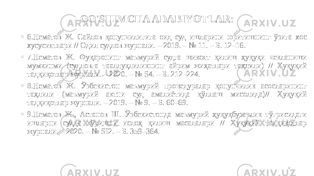 QO&#39;SHIMCHA ADABIYOTLAR: • 6.Нематов Ж. Сайлов қонунчилигига оид суд ишларини юритишнинг ўзига хос хусусиятлари // Одил судлов журнали. – 2019. – № 11. – Б. 12–16. • 7.Нематов Ж. Фуқаронинг маъмурий судга шикоят қилиш ҳуқуқи чекланиши мумкинми (судловга тааллуқлиликнинг айрим жиҳатлари таҳлили) // Ҳуқуқий тадқиқотлар журнали. – 2020. – № S4. – Б. 212–224. • 8.Нематов Ж. Ўзбекистон маъмурий процедуралар қонунчилик асосларининг таҳлили (маъмурий актни суд амалиётида қўллаш мисолида)// Ҳуқуқий тадқиқотлар журнали. – 2019. – № 9. – Б. 60–69. • 9.Нематов Ж., Астанов Ш. Ўзбекистонда маъмурий ҳуқуқбузарлик тўғрисидаги ишларни судда кўришни ислоҳ қилиш масалалари // Ҳуқуқий тадқиқотлар журнали. – 2020. – № SI2. – Б. 359–364. 4 