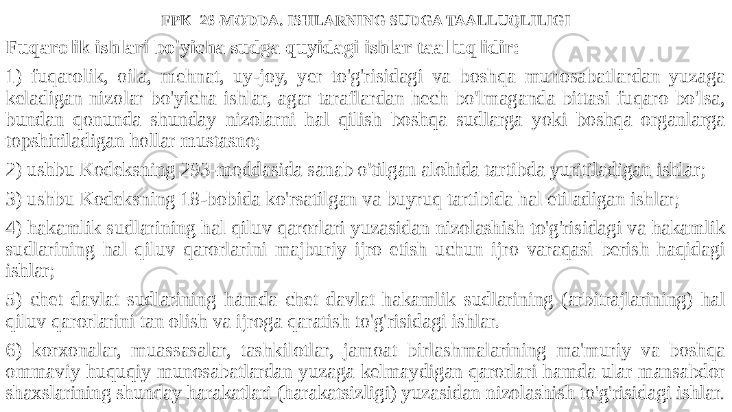 FPK 26-MODDA. ISHLARNING SUDGA TAALLUQLILIGI Fuqarolik ishlari bo&#39;yicha sudga quyidagi ishlar taalluqlidir: 1) fuqarolik, oila, mehnat, uy-joy, yer to&#39;g&#39;risidagi va boshqa munosabatlardan yuzaga keladigan nizolar bo&#39;yicha ishlar, agar taraflardan hech bo&#39;lmaganda bittasi fuqaro bo&#39;lsa, bundan qonunda shunday nizolarni hal qilish boshqa sudlarga yoki boshqa organlarga topshiriladigan hollar mustasno; 2) ushbu Kodeksning 293-moddasida sanab o&#39;tilgan alohida tartibda yuritiladigan ishlar; 3) ushbu Kodeksning 18-bobida ko&#39;rsatilgan va buyruq tartibida hal etiladigan ishlar; 4) hakamlik sudlarining hal qiluv qarorlari yuzasidan nizolashish to&#39;g&#39;risidagi va hakamlik sudlarining hal qiluv qarorlarini majburiy ijro etish uchun ijro varaqasi berish haqidagi ishlar; 5) chet davlat sudlarining hamda chet davlat hakamlik sudlarining (arbitrajlarining) hal qiluv qarorlarini tan olish va ijroga qaratish to&#39;g&#39;risidagi ishlar. 6) korxonalar, muassasalar, tashkilotlar, jamoat birlashmalarining ma&#39;muriy va boshqa ommaviy huquqiy munosabatlardan yuzaga kelmaydigan qarorlari hamda ular mansabdor shaxslarining shunday harakatlari (harakatsizligi) yuzasidan nizolashish to&#39;g&#39;risidagi ishlar. 