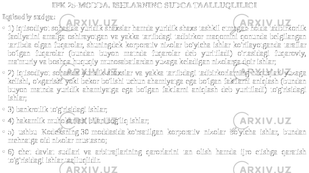 IPK 25-MODDA. ISHLARNING SUDGA TAALLUQLILIGI Iqtisodiy sudga: • 1) iqtisodiyot sohasida yuridik shaxslar hamda yuridik shaxs tashkil etmagan holda tadbirkorlik faoliyatini amalga oshirayotgan va yakka tartibdagi tadbirkor maqomini qonunda belgilangan tartibda olgan fuqarolar, shuningdek korporativ nizolar bo&#39;yicha ishlar ko&#39;rilayotganda taraflar bo&#39;lgan fuqarolar (bundan buyon matnda fuqarolar deb yuritiladi) o&#39;rtasidagi fuqaroviy, ma&#39;muriy va boshqa huquqiy munosabatlardan yuzaga keladigan nizolarga doir ishlar; • 2) iqtisodiyot sohasida yuridik shaxslar va yakka tartibdagi tadbirkorlarning huquqlari yuzaga kelishi, o&#39;zgarishi yoki bekor bo&#39;lishi uchun ahamiyatga ega bo&#39;lgan faktlarni aniqlash (bundan buyon matnda yuridik ahamiyatga ega bo&#39;lgan faktlarni aniqlash deb yuritiladi) to&#39;g&#39;risidagi ishlar; • 3) bankrotlik to&#39;g&#39;risidagi ishlar; • 4) hakamlik muhokamasi bilan bog&#39;liq ishlar; • 5) ushbu Kodeksning 30-moddasida ko&#39;rsatilgan korporativ nizolar bo&#39;yicha ishlar, bundan mehnatga oid nizolar mustasno; • 6) chet davlat sudlari va arbitrajlarining qarorlarini tan olish hamda ijro etishga qaratish to&#39;g&#39;risidagi ishlar taalluqlidir. 