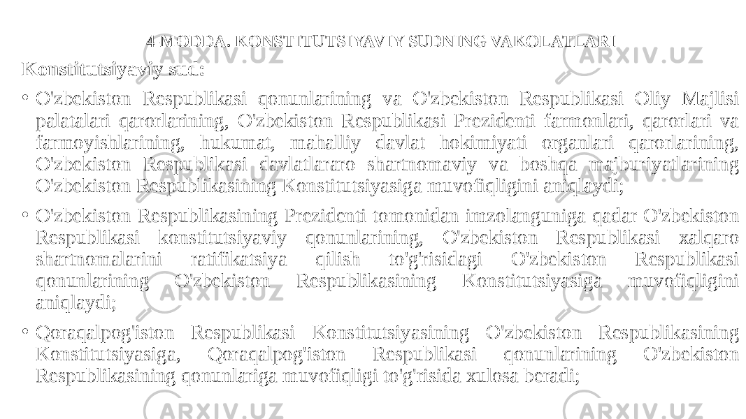 4-MODDA. KONSTITUTSIYAVIY SUDNING VAKOLATLARI Konstitutsiyaviy sud: • O&#39;zbekiston Respublikasi qonunlarining va O&#39;zbekiston Respublikasi Oliy Majlisi palatalari qarorlarining, O&#39;zbekiston Respublikasi Prezidenti farmonlari, qarorlari va farmoyishlarining, hukumat, mahalliy davlat hokimiyati organlari qarorlarining, O&#39;zbekiston Respublikasi davlatlararo shartnomaviy va boshqa majburiyatlarining O&#39;zbekiston Respublikasining Konstitutsiyasiga muvofiqligini aniqlaydi; • O&#39;zbekiston Respublikasining Prezidenti tomonidan imzolanguniga qadar O&#39;zbekiston Respublikasi konstitutsiyaviy qonunlarining, O&#39;zbekiston Respublikasi xalqaro shartnomalarini ratifikatsiya qilish to&#39;g&#39;risidagi O&#39;zbekiston Respublikasi qonunlarining O&#39;zbekiston Respublikasining Konstitutsiyasiga muvofiqligini aniqlaydi; • Qoraqalpog&#39;iston Respublikasi Konstitutsiyasining O&#39;zbekiston Respublikasining Konstitutsiyasiga, Qoraqalpog&#39;iston Respublikasi qonunlarining O&#39;zbekiston Respublikasining qonunlariga muvofiqligi to&#39;g&#39;risida xulosa beradi; 