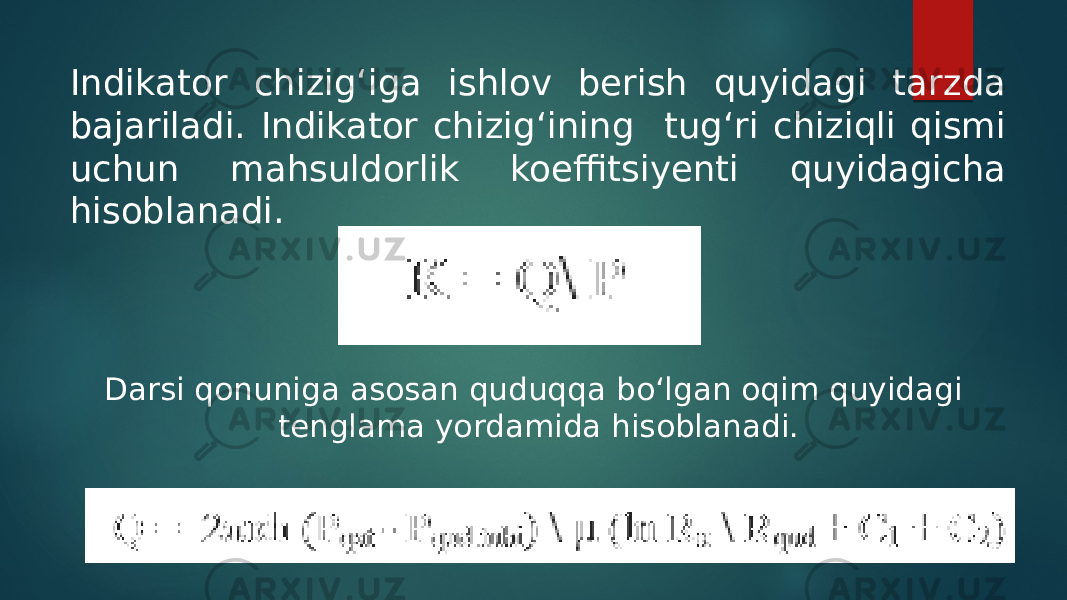 Indikator chizig‘iga ishlov berish quyidagi tarzda bajariladi. Indikator chizig‘ining tug‘ri chiziqli qismi uchun mahsuldorlik koeffitsiyenti quyidagicha hisoblanadi. Darsi qonuniga asosan quduqqa bo‘lgan oqim quyidagi tenglama yordamida hisoblanadi. 