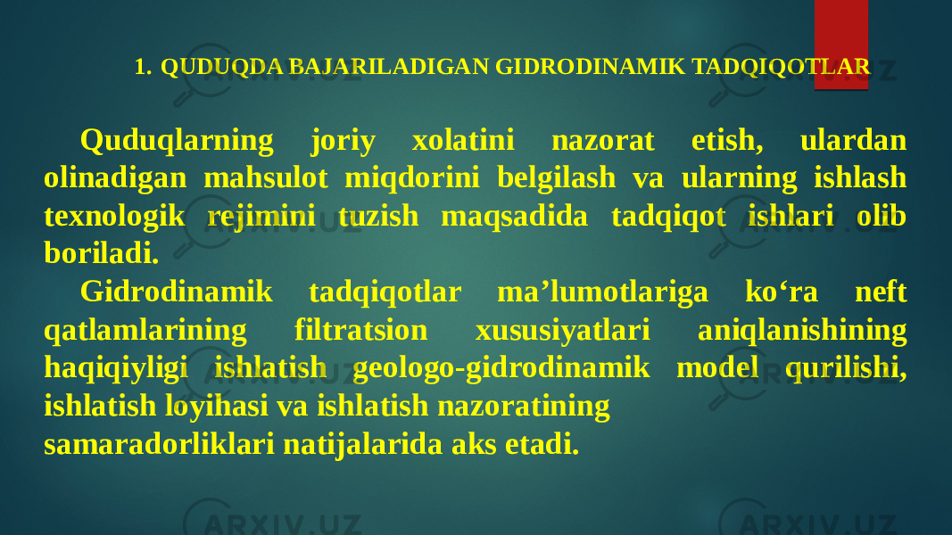 1. QUDUQDA BAJARILADIGAN GIDRODINAMIK TADQIQOTLAR Quduqlarning joriy xolatini nazorat etish, ulardan olinadigan mahsulot miqdorini belgilash va ularning ishlash texnologik rejimini tuzish maqsadida tadqiqot ishlari olib boriladi. Gidrodinamik tadqiqotlar ma’lumotlariga kо‘ra neft qatlamlarining filtratsion xususiyatlari aniqlanishining haqiqiyligi ishlatish geologo-gidrodinamik model qurilishi, ishlatish loyihasi va ishlatish nazoratining samaradorliklari natijalarida aks etadi. 