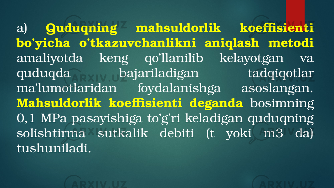 a) Quduqning mahsuldorlik koeffisienti bo’yicha o’tkazuvchanlikni aniqlash metodi amaliyotda keng qo’llanilib kelayotgan va quduqda bajariladigan tadqiqotlar ma’lumotlaridan foydalanishga asoslangan. Mahsuldorlik koeffisienti deganda bosimning 0,1 MPa pasayishiga to’g’ri keladigan quduqning solishtirma sutkalik debiti (t yoki m3 da) tushuniladi. 