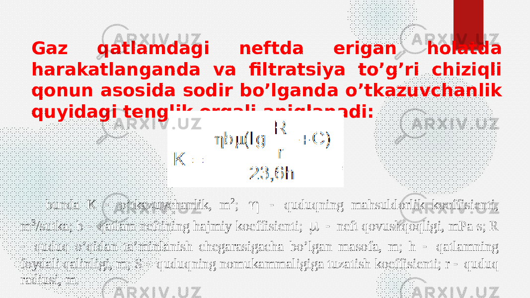 Gaz qatlamdagi neftda erigan holatda harakatlanganda va filtratsiya to’g’ri chiziqli qonun asosida sodir bo’lganda o’tkazuvchanlik quyidagi tenglik orqali aniqlanadi:bunda K  o’tkazuvchanlik, m 2;   quduqni ng mahsuldorlik koeffisient i, m 3/sutka; b  qatlam neftining hajmiy koeffisient i;   neft qovushqoqligi, mPa s; R  quduq o’qidan ta’minlanish chegarasigacha bo’lgan masofa, m; h  qatlamning foydali qalinligi, m; S  quduqning nomukamm aligiga tuzatish koeffisient i; r  quduq radiusi, m. 