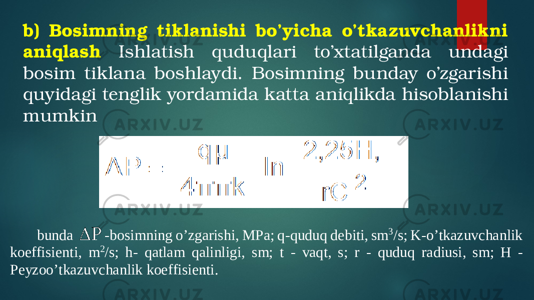 b) Bosimning tiklanishi bo’yicha o’tkazuvchanlikni aniqlash Ishlatish quduqlari to’xtatilganda undagi bosim tiklana boshlaydi. Bosimning bunday o’zgarishi quyidagi tenglik yordamida katta aniqlikda hisoblanishi mumkinbunda P  -bosimning o’zgarishi, MPa; q -quduq debiti, sm 3/s; K -o’tkazuvchanlik koeffisient i, m 2/s; h - qatlam qalinligi, sm; t - vaqt, s; r - quduq ra diusi, sm; H - Peyzoo’tkazuv chanlik koeffisient i. 