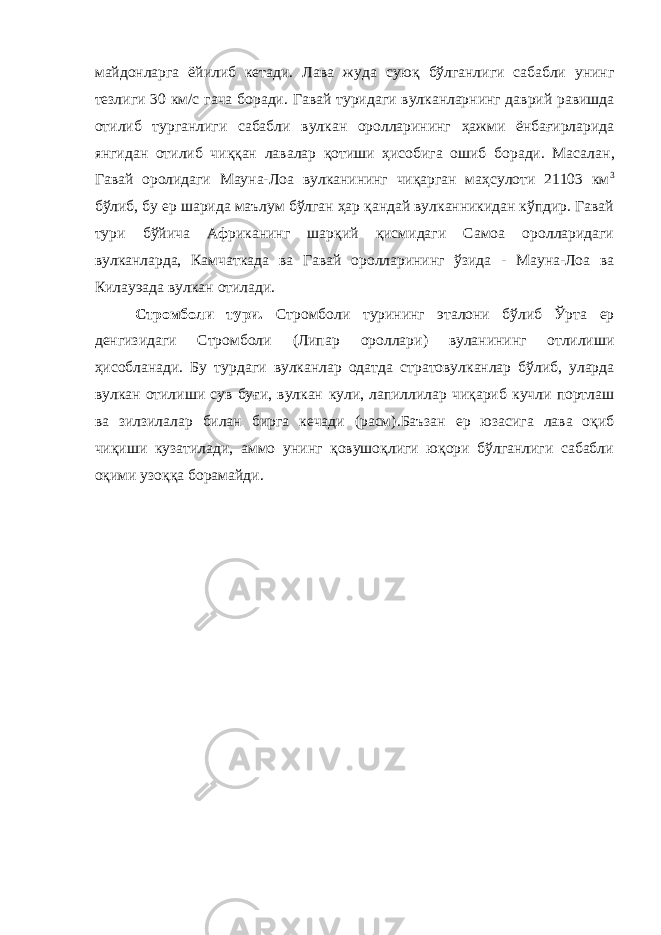 майдонларга ёйилиб кетади. Лава жуда суюқ бўлганлиги сабабли унинг тезлиги 30 км/с гача боради. Гавай туридаги вулканларнинг даврий равишда отилиб турганлиги сабабли вулкан оролларининг ҳажми ёнбағирларида янгидан отилиб чиққан лавалар қотиши ҳисобига ошиб боради. Масалан , Гавай оролидаги Мауна-Лоа вулканининг чиқарган маҳсулоти 21103 км 3 бўлиб , бу ер шарида маълум бўлган ҳар қандай вулканникидан кўпдир. Гавай т ури бўйича Африканинг шарқий қисмидаги Самоа оролларидаги вулканларда, Камчаткада ва Гавай оролларининг ўзида - Мауна-Лоа ва Килауэада вулкан отилади. Стромболи тури . Стромболи ту рининг эталони бўлиб Ўрта ер денгизидаги Стромболи (Липар ороллари ) вуланининг отлилиши ҳисобланади. Бу турдаги вулканлар одатда стратовулканлар бўлиб, уларда вулкан отилиши сув буғи, вулкан кули , лапиллилар чиқариб кучли портлаш ва зилзилалар билан бирга кечади (расм) . Баъзан ер юзасига лава оқиб чиқиши кузатилади, аммо унинг қовушоқлиги юқори бўлганлиги сабабли оқими узоққа борамайди. 