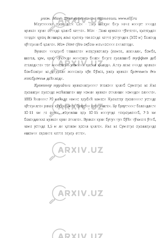 расм. Мон - Пеле вулканининг портлаши . www.ellf.ru Мартиника оролидаги Сан - Пер шаҳри бир неча минут ичида вулкан кули остида қолиб кетган. Мон - Пеле вулкани тўхтагач, кратердан чиққан қуюқ ёпишқоқ лава кратер тепасида катта устундек (300 м) баланд кўтарилиб қолган. Мон-Пеле сўзи оқбош маъносини англатади. Вулкан чиқариб ташлаган маҳсулотлар (пемза, лапилли, бомба, шағал, қум, кул) чўкинди жинслар билан бирга аралашиб туффит деб аталадиган тоғ жинслари уюмини ҳосил қ илади. Агар лава ичида вулкан бомбалари ва қиррали жинслар кўп бўлса, улар вулкан брекчияси ёки лавобрекчия дейилади. Кракатау туридаги вулканларнинг эталони қилиб Суматра ва Ява ороллари орасида жойлашган шу номли вулкан отилиши номидан олинган. 1883 йилнинг 20 майида немис ҳарбий кемаси Кракатау оролининг устида кўтарилган улкан кўпиксимон булутни кузатишган. Бу булутнинг баландлиги 10-11 км га етган, портлаш ҳар 10-15 минутда такрорланиб, 2-3 км баландликка вулкан кули отилган. Вулкан кули бутун тун бўйи чўкмага ўтиб, кема устида 1,5 м ли қатлам ҳосил қилган. Ява ва Суматра оролларида яшовчи аҳолига катта зарар етган. Бу оролларда 40000 дан ортиқ одам ҳалок бўлган (90- расм). 